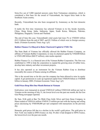 Sixty-five out of 3,000 reported answers came from Vietnamese enterprises, which is
considered a firm base for the award of Vietcombank, the largest forex bank in the
Southeast Asian country.

Recently, Vietcombank has also been recognized by Asiamoney as the best domestic
bank.

It marks the first time Asiamoney has selected Vietnam in its list, beside Australia,
China, Hong Kong, India, Indonesia, Japan, South Korea, Malaysia, Pakistan,
Philippines, Singapore, Taiwan and Thailand.

The end of June this year, Vietcombank's total assets had risen 3% to VND203 trillion
($12.3 billion) from the end of 2007, and $5.3 billion of which were in foreign currency
funds. (Vietnam Economic Times Aug 1 p3)

Rubber Finance Co Okayed to Raise Chartered Capital to VND1 Tln

The State Bank of Vietnam has officially allowed the Rubber Finance Company, an
affiliate of Vietnam Rubber Corporation, to raise its chartered capital by VND200 billion
to VND1,000 billion ($60.97 million), state media reported.

Rubber Finance Co. is a financial arm of the Vietnam Rubber Corporation. The firm was
established in 1998 to help the corporation to expand the growing areas of rubber trees,
develop latex industry and other investment projects.

It has also operated as an instrument for the Vietnam Rubber Corp to distribute
reasonably this source of finance among its affiliates.

This is the second time so far this year the company has been allowed to raise its equity
capital. It got permission to scale up registered capital from VND250 billion to VND800
billion in January 2008. (Vietnam Economic Times Aug 1 p3)

Gold Prices Drop Hits One-Month Bottom in Vietnam

Gold prices were transacted at around VND18.62 million-VND18.68 million per tael in
Vietnam on the morning of July 31, the lowest level over the past one month, the Sai Gon
Giai Phong newspaper reported.

By 9am, 24-K gold at Bao Tin Minh Chau Gold, Silver and Gem Stone Company in
Hanoi traded at VND18.6 million-VND18.75 million per tael with the buying and selling
prices decreasing by VND100,000 per tael compared with transactions on the previous
day.

Domestic gold prices fell due to a decline in the world’s gold prices. The gold price in
New York was traded at $905.4/ounce on July 30 after it had dropped to $894.5/ounce,
the lowest level over the past one month.
 