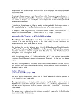 drug demand and the advantages and difficulties in the drug fight, and devised plans for
the coming years.

Speaking to the participants, Major General Lam Minh Chien, deputy general director of
the Police Department, affirmed the Vietnamese government would focus on prevention
and control of drug use and has adopted various approaches in this effort together with
international community.

According to the statistics, 36,789 drug addicts were detoxified in the first six months of
this year, including 7,154 in rehabilitation centers and 1,726 in the community.

In the period, 2,551 drug users were vocationally trained after the detoxification and 153
people have found stable jobs. (Vietnam News Jul 10 p3, People’s Police p1)

Vietnam Provides Vitamin A for 4.53Mln Children in Jun

Around 4.53 million children from six to thirty-six months across Vietnam received free
vitamin A in June, making up 98.2% of the total needed children, announced the
Nutrition Institute under the Ministry of Health.

The institute also provided Vitamin A for 600,000 children between 36 and 60 months
got Vitamin A and vermifuge for 800,000 two- to five-year-old children in disadvantaged
provinces nationwide with the support from the Japan Fund for Poverty Reduction
through the Asian Development Bank.

With the assistance of the UN Children’s Fund (UNICEF), the institute has provided
vitamin A for children and pregnant women across the country for the past two decade
years.

The move has helped reduce blindness, raised illness resistance among children, reduced
the mortality rate and contributed to reducing health problems related to vitamin A
deficiency. (VNA Jul 9)

Culture & Society:
Vietnam to Host Miss World 2010

The Miss World Organization has decided to choose Vietnam to host the pageant in
2010, Thanh Nien newspaper said.

The signing ceremony of the agreement to secure the right to host the event was held in
the Sheraton Saigon Hotel in July 9 between the U.S.’s RAAS Group, representative of
the Miss World organizer in Vietnam, and the Miss World Organization’s Chairwoman
Julia Morley.

The ten-day survey and charity visit to Vietnam has actively impacted to the decision, the
chairwoman said at the ceremony.
 