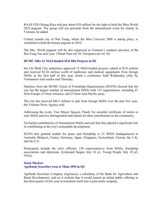 RAAS CEO Hoang Kieu said pay about $10 million for the right to hold the Miss World
2010 pageant. The group will use proceeds from the international event for charity in
Vietnam, he added.

Central coastal city of Nha Trang, where the Miss Universe 2008 is taking place, is
scheduled to hold the beauty pageant in 2010.

The Mrs. World pageant will be also organized in Vietnam’s southern province of Ba
Ria-Vung Tau next year. (Thanh Nien Jul 10, Vnexpress.net Jul 10)

HCMC OKs 12 NGO-funded $5.8 Mln Projects in H1

Ho Chi Minh City authorities approved 12 NGO-funded projects valued at $5.8 million
and received $2.26 million worth of medicines and medical equipments from foreign
NGOs in the first half of this year, heard a conference held Wednesday [July 9],
Vietnamese state media said Thursday.

Statistics from the HCMC Union of Friendship Organizations (HUFO) showed that the
city has the largest number of international NGOs with 133 organizations, including 47
from Europe, 63 from America, and 23 from Asia-Pacific areas.

The city has received $46.5 million in aids from foreign NGOs over the past five year,
the Vietnam News Agency said.

Addressing the event, Vice Mayor Nguyen Thanh Tai awarded certificate of merits to
nine NGOs and two distinguished individuals for their contributions to the community.

Tai hailed contributions of international NGOs and said that they played a significant role
in contributing to the city's sustainable development.

HUFO also granted medals for peace and friendship to 21 NGOs headquartered in
Australia, Belgium, France, Germany, Japan, Singapore, Switzerland, Taiwan, the U.K,
and the U.S.

Participants include the city's officials, 150 representatives from NGOs, friendship
associations and diplomats. (Liberated Saigon July 10 p1, Young People July 10 p5,
VNA)

Stock Market:
Agribank Securities Arm to Make IPO in Q3

Agribank Securities Company (Agriseco), a subsidiary of the Bank for Agriculture and
Rural Development, said on it website that it would launch an initial public offering in
the third quarter of this year to transform itself into a joint stock company.
 