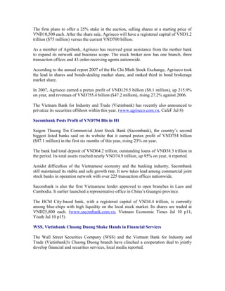 The firm plans to offer a 25% stake in the auction, selling shares at a starting price of
VND10,500 each. After the share sale, Agriseco will have a registered capital of VND1.2
trillion ($75 million) versus the current VND700 billion.

As a member of Agribank, Agriseco has received great assistance from the mother bank
to expand its network and business scope. The stock broker now has one branch, three
transaction offices and 43 order-receiving agents nationwide.

According to the annual report 2007 of the Ho Chi Minh Stock Exchange, Agriseco took
the lead in shares and bonds-dealing market share, and ranked third in bond brokerage
market share.

In 2007, Agriseco earned a pretax profit of VND129.5 billion ($8.1 million), up 215.9%
on year, and revenues of VND755.4 billion ($47.2 million), rising 27.2% against 2006.

The Vietnam Bank for Industry and Trade (Vietinbank) has recently also announced to
privatize its securities offshoot within this year. (www.agriseco.com.vn, CafeF Jul 8)

Sacombank Posts Profit of VND754 Bln in H1

Saigon Thuong Tin Commercial Joint Stock Bank (Sacombank), the country’s second
biggest listed banks said on its website that it earned pretax profit of VND754 billion
($47.1 million) in the first six months of this year, rising 23% on year.

The bank had total deposit of VND64.2 trillion, outstanding loans of VND38.3 trillion in
the period. Its total assets reached nearly VND74.9 trillion, up 95% on year, it reported.

Amidst difficulties of the Vietnamese economy and the banking industry, Sacombank
still maintained its stable and safe growth rate. It now takes lead among commercial joint
stock banks in operation network with over 225 transaction offices nationwide.

Sacombank is also the first Vietnamese lender approved to open branches in Laos and
Cambodia. It earlier launched a representative office in China’s Guangxi province.

The HCM City-based bank, with a registered capital of VND4.4 trillion, is currently
among blue-chips with high liquidity on the local stock market. Its shares are traded at
VND25,800 each. (www.sacombank.com.vn, Vietnam Economic Times Jul 10 p11,
Youth Jul 10 p15)

WSS, Vietinbank Chuong Duong Shake Hands in Financial Services

The Wall Street Securities Company (WSS) and the Vietnam Bank for Industry and
Trade (Vietinbank)'s Chuong Duong branch have clinched a cooperation deal to jointly
develop financial and securities services, local media reported.
 