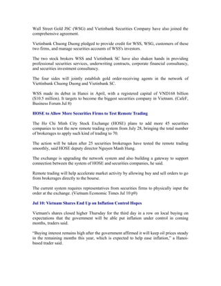 Wall Street Gold JSC (WSG) and Vietinbank Securities Company have also joined the
comprehensive agreement.

Vietinbank Chuong Duong pledged to provide credit for WSS, WSG, customers of these
two firms, and manage securities accounts of WSS's investors.

The two stock brokers WSS and Vietinbank SC have also shaken hands in providing
professional securities services, underwriting contracts, corporate financial consultancy,
and securities investment consultancy.

The four sides will jointly establish gold order-receiving agents in the network of
Viettinbank Chuong Duong and Vietinbank SC.

WSS made its debut in Hanoi in April, with a registered capital of VND168 billion
($10.5 million). It targets to become the biggest securities company in Vietnam. (CafeF,
Business Forum Jul 8)

HOSE to Allow More Securities Firms to Test Remote Trading

The Ho Chi Minh City Stock Exchange (HOSE) plans to add more 45 securities
companies to test the new remote trading system from July 28, bringing the total number
of brokerages to apply such kind of trading to 70.

The action will be taken after 25 securities brokerages have tested the remote trading
smoothly, said HOSE deputy director Nguyen Manh Hung.

The exchange is upgrading the network system and also building a gateway to support
connection between the system of HOSE and securities companies, he said.

Remote trading will help accelerate market activity by allowing buy and sell orders to go
from brokerages directly to the bourse.

The current system requires representatives from securities firms to physically input the
order at the exchange. (Vietnam Economic Times Jul 10 p9)

Jul 10: Vietnam Shares End Up on Inflation Control Hopes

Vietnam's shares closed higher Thursday for the third day in a row on local buying on
expectations that the government will be able put inflation under control in coming
months, traders said.

“Buying interest remains high after the government affirmed it will keep oil prices steady
in the remaining months this year, which is expected to help ease inflation,” a Hanoi-
based trader said.
 