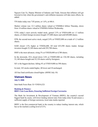 Nguyen Cam Tu, Deputy Minister of Industry and Trade, forecast that inflation will get
lowered in July when the government’s anti-inflation measures will take more effects, he
added.

VN-Index today rose 7.05 points, or 1.6%, at 446.6.

Market volume was 12.3 million shares valued at VND406.6 billion Thursday, down
from 14 million shares valued at VND508.4 billion Wednesday.

VTO, today’s most actively traded stock, gained 2.5% at VND16,600 on 1.3 million
shares, of which foreign investors bought 157,000 shares and sold 649,000 shares.

STB, the second most active stock, surged 2.8% at VND25,800 on a trade of 1.3 million
shares.

SAM closed 1.5% higher at VND26,400. Of total 653,590 shares traded, foreign
investors bought 23,180 shares and sold 293,700 shares.

DXP is the most advancer, rising 3% at VND20,600 on 4,700 shares.

In the downside, ITA closed down 2.6% at VND93,000 on 138,180 shares, including
51,140 shares bought and 55,130 shares sold by foreigners.

SJ1 is the biggest decliner, falling 4% at VND19,000 on 590 shares.

In total, 103 stocks ended higher, 40 lower and 10 unchanged.

All four fund certificates closed higher. (HOSE July 10)

Vietnam News
July 9, 2008

Inter-bank Forex Rate: $1=VND16,521

Banking & Finance:
BIDV Cuts Loan Rates, Ensuring Sufficient Foreign Currencies

The Bank for Investment & Development of Vietnam (BIDV), the country's second
biggest bank by assets, will lower lending interest rates from today [July 9] and ensure a
sufficient supply of foreign currencies, local state media reported.

BIDV is the first commercial bank in the country to reduce lending interest rate, which
has so far reached a ceiling level of 21%.
 