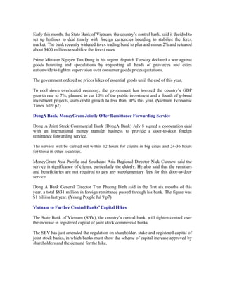 Early this month, the State Bank of Vietnam, the country’s central bank, said it decided to
set up hotlines to deal timely with foreign currencies hoarding to stabilize the forex
market. The bank recently widened forex trading band to plus and minus 2% and released
about $400 million to stabilize the forext rates.

Prime Minister Nguyen Tan Dung in his urgent dispatch Tuesday declared a war against
goods hoarding and speculations by requesting all heads of provinces and cities
nationwide to tighten supervision over consumer goods prices quotations.

The government ordered no prices hikes of essential goods until the end of this year.

To cool down overheated economy, the government has lowered the country’s GDP
growth rate to 7%, planned to cut 10% of the public investment and a fourth of g-bond
investment projects, curb credit growth to less than 30% this year. (Vietnam Economic
Times Jul 9 p2)

DongA Bank, MoneyGram Jointly Offer Remittance Forwarding Service

Dong A Joint Stock Commercial Bank (DongA Bank) July 8 signed a cooperation deal
with an international money transfer business to provide a door-to-door foreign
remittance forwarding service.

The service will be carried out within 12 hours for clients in big cities and 24-36 hours
for those in other localities.

MoneyGram Asia-Pacific and Southeast Asia Regional Director Nick Cunnew said the
service is significance of clients, particularly the elderly. He also said that the remitters
and beneficiaries are not required to pay any supplementary fees for this door-to-door
service.

Dong A Bank General Director Tran Phuong Binh said in the first six months of this
year, a total $631 million in foreign remittance passed through his bank. The figure was
$1 billion last year. (Young People Jul 9 p7)

Vietnam to Further Control Banks’ Capital Hikes

The State Bank of Vietnam (SBV), the country’s central bank, will tighten control over
the increase in registered capital of joint stock commercial banks.

The SBV has just amended the regulation on shareholder, stake and registered capital of
joint stock banks, in which banks must show the scheme of capital increase approved by
shareholders and the demand for the hike.
 