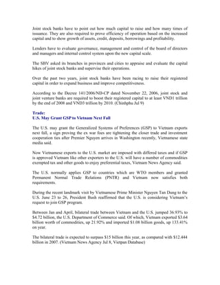 Joint stock banks have to point out how much capital to raise and how many times of
issuance. They are also required to prove efficiency of operation based on the increased
capital and to show growth of assets, credit, deposits, borrowings and profitability.

Lenders have to evaluate governance, management and control of the board of directors
and managers and internal control system upon the new capital scale.

The SBV asked its branches in provinces and cities to appraise and evaluate the capital
hikes of joint stock banks and supervise their operations.

Over the past two years, joint stock banks have been racing to raise their registered
capital in order to expand business and improve competitiveness.

According to the Decree 141/2006/ND-CP dated November 22, 2006, joint stock and
joint venture banks are required to boost their registered capital to at least VND1 trillion
by the end of 2008 and VND3 trillion by 2010. (Chinhphu Jul 9)

Trade:
U.S. May Grant GSP to Vietnam Next Fall

The U.S. may grant the Generalized Systems of Preferences (GSP) to Vietnam exports
next fall, a sign proving the ex war foes are tightening the closer trade and investment
cooperation ties after Premier Nguyen arrives in Washington recently, Vietnamese state
media said.

Now Vietnamese exports to the U.S. market are imposed with differed taxes and if GSP
is approved Vietnam like other exporters to the U.S. will have a number of commodities
exempted tax and other goods to enjoy preferential taxes, Vietnam News Agency said.

The U.S. normally applies GSP to countries which are WTO members and granted
Permanent Normal Trade Relations (PNTR) and Vietnam now satisfies both
requirements.

During the recent landmark visit by Vietnamese Prime Minister Nguyen Tan Dung to the
U.S. June 23 to 26, President Bush reaffirmed that the U.S. is considering Vietnam’s
request to join GSP program.

Between Jan and April, bilateral trade between Vietnam and the U.S. jumped 36.93% to
$4.72 billion, the U.S. Department of Commerce said. Of which, Vietnam exported $3.64
billion worth of commodities, up 21.92% and imported $1.08 billion goods, up 133.41%
on year.

The bilateral trade is expected to surpass $15 billion this year, as compared with $12.444
billion in 2007. (Vietnam News Agency Jul 8, Vietpan Database)
 