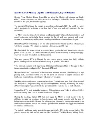 Industry &Trade Ministry Urged to Tackle Production, Export Difficulties

Deputy Prime Minister Hoang Trung Hai has asked the Ministry of Industry and Trade
(MoIT) to take measures to solve production and export difficulties in the remaining
months of this year, local media reported.

The cabinet official made the request at an online conference held by the MoIT in Hanoi
July 8 to review its activities in the first half of this year and work out tasks for the
second half.

The MoIT was also requested to ensure an adequate supply of essential commodities and
assist businesses, particularly those working in the oil and gas, garment and power
sectors, to iron out snags and achieve a steady growth in the rest months of the year.

If the Dung Quat oil refinery is not put into operation in February 2009 as scheduled, it
will fail to secure a 30% balance in national oil reserves, said Mr Hai.

He also asked the power sector to resume power production and shorten the test-run
period of the Ca Mau 1& 2 and Nhon Trach 1 power plants to ensure an adequate supply
of power for daily production and domestic use.

“For any reasons, EVN is blamed for the current power outage that badly affects
production in particular and the whole economy in general,” Hai noted.

“The national economy will incur more difficulties in the second half of this year if these
issues are not addressed properly,” the deputy PM said.

He reaffirmed the Government’s determination to curb inflation, considering it a top
priority task, and stressed the need to cut down on sources of capital allocated for
inefficient projects to invest in highly efficient key projects.

Speaking at the conference, representatives from PetroVietnam said that it has stopped
and delayed 112 projects totaling VND6 trillion ($365.85 million), accounting for nearly
20% of total capital registered with the government this year in a bid to curb inflation.

Meanwhile, EVN said it decided to cancel 500 projects worth VND1.8 trillion ($112.5
million), making up 4.18% of its total investment this year.

During the meeting, Deputy PM Hai also urged the MoIT to work closely with its
affiliates to seek out solutions to boost exports and reduce imports with the aim of
balancing the trade deficit. He said the ministry must enhance its management capacity to
stabilize the domestic market and ensure a good balance between the supply and demand
of essential commodities.

The industry and trade sector aims to increase exports by 25% in the second half of this
year to reduce the trade deficit, said the MoIT minister Vu Huy Hoang, adding that it
 