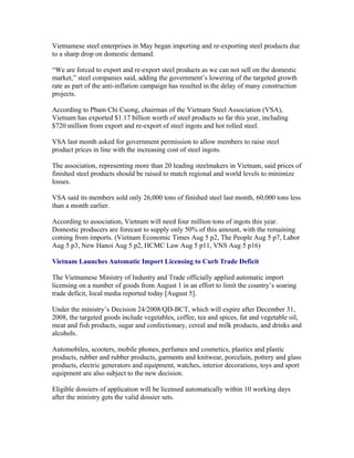 Vietnamese steel enterprises in May began importing and re-exporting steel products due
to a sharp drop on domestic demand.

“We are forced to export and re-export steel products as we can not sell on the domestic
market,” steel companies said, adding the government’s lowering of the targeted growth
rate as part of the anti-inflation campaign has resulted in the delay of many construction
projects.

According to Pham Chi Cuong, chairman of the Vietnam Steel Association (VSA),
Vietnam has exported $1.17 billion worth of steel products so far this year, including
$720 million from export and re-export of steel ingots and hot rolled steel.

VSA last month asked for government permission to allow members to raise steel
product prices in line with the increasing cost of steel ingots.

The association, representing more than 20 leading steelmakers in Vietnam, said prices of
finished steel products should be raised to match regional and world levels to minimize
losses.

VSA said its members sold only 26,000 tons of finished steel last month, 60,000 tons less
than a month earlier.

According to association, Vietnam will need four million tons of ingots this year.
Domestic producers are forecast to supply only 50% of this amount, with the remaining
coming from imports. (Vietnam Economic Times Aug 5 p2, The People Aug 5 p7, Labor
Aug 5 p3, New Hanoi Aug 5 p2, HCMC Law Aug 5 p11, VNS Aug 5 p16)

Vietnam Launches Automatic Import Licensing to Curb Trade Deficit

The Vietnamese Ministry of Industry and Trade officially applied automatic import
licensing on a number of goods from August 1 in an effort to limit the country’s soaring
trade deficit, local media reported today [August 5].

Under the ministry’s Decision 24/2008/QD-BCT, which will expire after December 31,
2008, the targeted goods include vegetables, coffee, tea and spices, fat and vegetable oil,
meat and fish products, sugar and confectionary, cereal and milk products, and drinks and
alcohols.

Automobiles, scooters, mobile phones, perfumes and cosmetics, plastics and plastic
products, rubber and rubber products, garments and knitwear, porcelain, pottery and glass
products, electric generators and equipment, watches, interior decorations, toys and sport
equipment are also subject to the new decision.

Eligible dossiers of application will be licensed automatically within 10 working days
after the ministry gets the valid dossier sets.
 