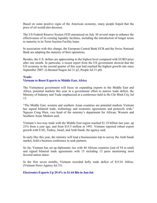 Based on some positive signs of the American economy, many people hoped that the
price of oil would also decrease.

The US Federal Reserve System FED announced on July 30 several steps to enhance the
effectiveness of its existing liquidity facilities, including the introduction of longer terms
to maturity in its Term Auction Facility loans.

In association with this change, the European Central Bank ECB and the Swiss National
Bank are adapting the maturity of their operations.

Besides, the U.S. dollars are appreciating to the highest level compared with EURO price
after one month. In particular, a recent report from the US government showed that the
US economy in the second quarter of this year had reached the highest growth rate since
September 2007. (Liberated Saigon Jul 31 p2, People Jul 31 p8)

Trade:
Vietnam to Boost Exports to Middle East, Africa

The Vietnamese government will focus on expanding exports to the Middle East and
Africa, potential markets this year in a government effort to narrow trade deficit, the
Ministry of Industry and Trade emphasized at a conference held in Ho Chi Minh City Jul
13.

“The Middle East, western and southern Asian countries are potential markets Vietnam
has signed bilateral trade, technology and economic agreements and protocols with,”
Nguyen Cong Hien, vice head of the ministry’s department for African, Western and
Southern Asian Markets said.

Vietnam’s two-way trade with the Middle East region reached $1.19 billion last year, up
21% from a year ago, and from $15.5 million in 1991. Vietnam reported robust export
growth with UAE, Turkey, Israel, and Arab Saudi, the agency said.

In early Dec this year, the ministry will lead a businessmen trip to survey the Arab Saudi
market, hold a business conference to seek partners.

So far, Vietnam has set up diplomatic ties with 44 African countries [out of 54 in total]
and signed bilateral trade agreements with 15 including 13 pacts mentioning most
favored nation status.

In the first seven months, Vietnam recorded hefty trade deficit of $15.01 billion.
(Vietnam News Agency Jul 31)

Electronics Exports Up 29.4% to $1.44 Bln in Jan-Jul
 