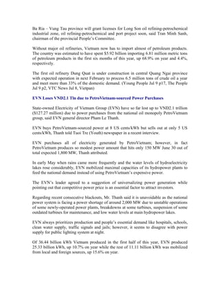 Ba Ria – Vung Tau province will grant licenses for Long Son oil refining-petrochemical
industrial zone, oil refining-petrochemical and port project soon, said Tran Minh Sanh,
chairman of the provincial People’s Committee.

Without major oil refineries, Vietnam now has to import almost of petroleum products.
The country was estimated to have spent $5.92 billion importing 6.81 million metric tons
of petroleum products in the first six months of this year, up 68.9% on year and 4.4%,
respectively.

The first oil refinery Dung Quat is under construction in central Quang Ngai province
with expected operation in next February to process 6.5 million tons of crude oil a year
and meet more than 33% of the domestic demand. (Young People Jul 9 p17, The People
Jul 9 p2, VTC News Jul 8, Vietpan)

EVN Loses VND2.1 Tln due to PetroVietnam-sourced Power Purchases

State-owned Electricity of Vietnam Group (EVN) have so far lost up to VND2.1 trillion
($127.27 million) due to power purchases from the national oil monopoly PetroVietnam
group, said EVN general director Pham Le Thanh.

EVN buys PetroVietnam-sourced power at 8 US cents/kWh but sells out at only 5 US
cents/kWh, Thanh told Tuoi Tre (Youth) newspaper in a recent interview.

EVN purchases all of electricity generated by PetroVietnam; however, in fact
PetroVietnam produces so modest power amount that hits only 150 MW June 30 out of
total expected 1,800 MW, Thanh attributed.

In early May when rains came more frequently and the water levels of hydroelectricity
lakes rose considerably, EVN mobilized maximal capacities of its hydropower plants to
feed the national demand instead of using PetroVietnam’s expensive power.

The EVN’s leader agreed to a suggestion of universalizing power generation while
pointing out that competitive power price is an essential factor to attract investors.

Regarding recent consecutive blackouts, Mr. Thanh said it is unavoidable as the national
power system is facing a power shortage of around 2,000 MW due to unstable operations
of some newly-operated power plants, breakdowns at some turbines, suspension of some
outdated turbines for maintenance, and low water levels at main hydropower lakes.

EVN always prioritizes production and people’s essential demand like hospitals, schools,
clean water supply, traffic signals and jails; however, it seems to disagree with power
supply for public lighting system at night.

Of 36.44 billion kWh Vietnam produced in the first half of this year, EVN produced
25.33 billion kWh, up 10.7% on year while the rest of 11.11 billion kWh was mobilized
from local and foreign sources, up 15.6% on year.
 