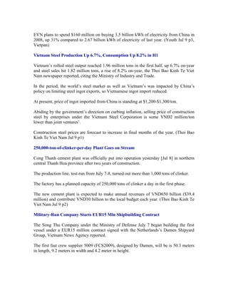 EVN plans to spend $160 million on buying 3.5 billion kWh of electricity from China in
2008, up 31% compared to 2.67 billion kWh of electricity of last year. (Youth Jul 9 p3,
Vietpan)

Vietnam Steel Production Up 6.7%, Consumption Up 8.2% in H1

Vietnam’s rolled steel output reached 1.96 million tons in the first half, up 6.7% on-year
and steel sales hit 1.82 million tons, a rise of 8.2% on-year, the Thoi Bao Kinh Te Viet
Nam newspaper reported, citing the Ministry of Industry and Trade.

In the period, the world’s steel market as well as Vietnam’s was impacted by China’s
policy on limiting steel ingot exports, so Vietnamese ingot import reduced.

At present, price of ingot imported from China is standing at $1,200-$1,300/ton.

Abiding by the government’s direction on curbing inflation, selling price of construction
steel by enterprises under the Vietnam Steel Corporation is some VND2 million/ton
lower than joint ventures’.

Construction steel prices are forecast to increase in final months of the year. (Thoi Bao
Kinh Te Viet Nam Jul 9 p1)

250,000-ton-of-clinker-per-day Plant Goes on Stream

Cong Thanh cement plant was officially put into operation yesterday [Jul 8] in northern
central Thanh Hoa province after two years of construction.

The production line, test-run from July 7-8, turned out more than 1,000 tons of clinker.

The factory has a planned capacity of 250,000 tons of clinker a day in the first phase.

The new cement plant is expected to make annual revenues of VND650 billion ($39.4
million) and contribute VND30 billion to the local budget each year. (Thoi Bao Kinh Te
Viet Nam Jul 9 p2)

Military-Run Company Starts EUR15 Mln Shipbuilding Contract

The Song Thu Company under the Ministry of Defense July 7 began building the first
vessel under a EUR15 million contract signed with the Netherlands’s Damen Shipyard
Group, Vietnam News Agency reported.

The first fast crew supplier 5009 (FCS2009), designed by Damen, will be is 50.3 meters
in length, 9.2 meters in width and 4.2 meter in height.
 