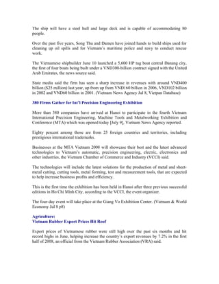 The ship will have a steel hull and large deck and is capable of accommodating 80
people.

Over the past five years, Song Thu and Damen have joined hands to build ships used for
cleaning up oil spills and for Vietnam’s maritime police and navy to conduct rescue
work.

The Vietnamese shipbuilder June 10 launched a 5,600 HP tug boat central Danang city,
the first of four boats being built under a VND300-billion contract signed with the United
Arab Emirates, the news source said.

State media said the firm has seen a sharp increase in revenues with around VND400
billion ($25 million) last year, up from up from VND160 billion in 2006, VND102 billion
in 2002 and VND60 billion in 2001. (Vietnam News Agency Jul 8, Vietpan Database)

380 Firms Gather for Int’l Precision Engineering Exhibition

More than 380 companies have arrived at Hanoi to participate in the fourth Vietnam
International Precision Engineering, Machine Tools and Metalworking Exhibition and
Conference (MTA) which was opened today [July 9], Vietnam News Agency reported.

Eighty percent among those are from 25 foreign countries and territories, including
prestigious international trademarks.

Businesses at the MTA Vietnam 2008 will showcase their best and the latest advanced
technologies to Vietnam’s automatic, precision engineering, electric, electronics and
other industries, the Vietnam Chamber of Commerce and Industry (VCCI) said.

The technologies will include the latest solutions for the production of metal and sheet-
metal cutting, cutting tools, metal forming, test and measurement tools, that are expected
to help increase business profits and efficiency.

This is the first time the exhibition has been held in Hanoi after three previous successful
editions in Ho Chi Minh City, according to the VCCI, the event organizer.

The four-day event will take place at the Giang Vo Exhibition Center. (Vietnam & World
Economy Jul 8 p8)

Agriculture:
Vietnam Rubber Export Prices Hit Roof

Export prices of Vietnamese rubber were still high over the past six months and hit
record highs in June, helping increase the country’s export revenues by 7.2% in the first
half of 2008, an official from the Vietnam Rubber Association (VRA) said.
 