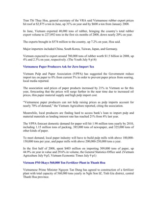 Tran Thi Thuy Hoa, general secretary of the VRA said Vietnamese rubber export prices
hit roof at $2,875 a ton in June, up 31% on year and by $600 a ton from January 2008.

In June, Vietnam exported 40,000 tons of rubber, bringing the country’s total rubber
export volume to 227,892 tons in the first six months of 2008, down nearly 20% on year.

The exports brought in $574 million to the country, up 7.2% on year, Hoa said.

Major importers included China, South Korea, Taiwan, Japan, and Germany.

Vietnam expected to export around 780,000 tons of rubber worth $1.5 billion in 2008, up
4% and 2.3% on year, respectively. (The Youth July 9 p14)

Vietnamese Paper Producers Ask for Zero Import Tax

Vietnam Pulp and Paper Association (VPPA) has suggested the Government reduce
import tax on paper to 0% from current 5% in order to prevent paper prices from soaring,
local media reported.

The association said prices of paper products increased by 21% in Vietnam so far this
year, forecasting that the prices will surge further in the near time due to increased oil
prices, thin paper material supply and high pulp import cost.

“Vietnamese paper producers can not help raising prices as pulp imports account for
nearly 70% of demand,” the Vietnam Agriculture reported, citing the association.

Meanwhile, local producers are finding hard to access bank’s loan to import pulp and
material materials as lending interest rate has reached 21% from 8% last year.

The VPPA forecast domestic demand for paper will hit 1.98 million tons yearly by 2010,
including 1.15 million tons of packing, 385,000 tons of newspaper, and 325,000 tons of
other kinds of paper.

To meet demand, local paper industry will have to build pulp mills with above
100,000-150,000 tons per year, and paper mills with above 200,000-250,000 tons a year.

In the first half of 2008, spent $403 million on importing 509,000 tons of paper, up
44.9% on year in value and 29.6% in volume, the General Statistics Office said. (Vietnam
Agriculture July 9 p3, Vietnam Economic Times July 9 p1)

Vietnam PM Okays 560,000 Ton Fertilizer Plant in Thanh Hoa

Vietnamese Prime Minister Nguyen Tan Dung has agreed to construction of a fertilizer
plant with total capacity of 560,000 tons yearly in Nghi Son IZ, Tinh Gia district, central
Thanh Hoa province.
 