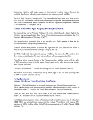 Vietnamese fashion still lacks access to international trading centers because the
available distribution is limited, unprofessional and unconcentrated, said Tin.

The Viet Tien Garment Company and Vera International Corporation have now set up a
more effective distribution outlets to establish brand recognition and product orientation
via a chain of retail shops where customers can become exposed to its products first hand.
(VietNamNet Jul 7, Vnexpress Jul 7)

Vietnam Airlines Once Again Postpones Direct Flight to the U.S.

The national flag carrier Vietnam Airlines will not be able to launch a direct flight to the
U.S. this year as scheduled, the Tien Phong (Pioneer) newspaper reported, citing the Civil
Aviation Administration of Vietnam (CAAV).

The administration explained that it has to delay the flight because it has not yet
increased its flight safety management ability.

Vietnam Airlines had planned to launch the flight late this year, after several times of
delay to meet strict requirements on flight safety by the U.S.

The U.S. Trade and Development Agency (USTDA) has supported $1.4 million to a
three-phase project helping Vietnam increase flight safety management ability.

Pham Ngoc Minh, general director of the Vietnam Airlines said the carrier will face a lot
of difficulties in opening the fight, noting that competition by other international airlines
is the biggest hindrance.

Currently, around 11 or 12 airlines are offering services on the Vietnam-US route.

An aviation analysts said Vietnam may set up direct flight to the U.S. late second quarter
of 2009 at soonest. (Pioneer July 9)

Foreign Investment:
Vietnam Gtel, Russia VimpelCom Set up Joint Venture

Vietnam’s GTel and Russian telecommunications provider Vimpel-Communications
July 8 inked a cooperative pact to establish a mobile telecommunications joint venture in
Vietnam called GTEL-Mobile, the Thanh Nien newspaper reported Wednesday.

Under the deal, Gtel will hold a 60% stake in the joint venture and VimpelCom will
invest $267 million for a 40% stake in Vietnamese joint venture.

Global Telecommunications Corp., a Vietnamese state-owned business, and its subsidiary
GTEL TSC, are VimpelCom's partners in the venture. VimpelCom will receive 40%
earnings in GTEL-Mobile, while Global Telecommunications will hold 51% and GTEL
will own 9%.
 