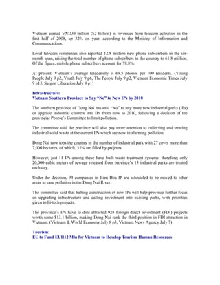 Vietnam earned VND33 trillion ($2 billion) in revenues from telecom activities in the
first half of 2008, up 32% on year, according to the Ministry of Information and
Communications.

Local telecom companies also reported 12.8 million new phone subscribers in the six-
month span, raising the total number of phone subscribers in the country to 61.8 million.
Of the figure, mobile phone subscribers account for 78.8%.

At present, Vietnam’s average teledensity is 69.5 phones per 100 residents. (Young
People July 9 p2, Youth July 9 p6, The People July 9 p2, Vietnam Economic Times July
9 p13, Saigon Liberation July 9 p1)

Infrastructure:
Vietnam Southern Province to Say “No” to New IPs by 2010

The southern province of Dong Nai has said “No” to any more new industrial parks (IPs)
or upgrade industrial clusters into IPs from now to 2010, following a decision of the
provincial People’s Committee to limit pollution.

The committee said the province will also pay more attention to collecting and treating
industrial solid waste at the current IPs which are now in alarming pollution.

Dong Nai now tops the country in the number of industrial park with 27 cover more than
7,000 hectares, of which, 55% are filled by projects.

However, just 11 IPs among these have built waste treatment systems; therefore; only
20,000 cubic meters of sewage released from province’s 13 industrial parks are treated
each day.

Under the decision, 94 companies in Bien Hoa IP are scheduled to be moved to other
areas to ease pollution in the Dong Nai River.

The committee said that halting construction of new IPs will help province further focus
on upgrading infrastructure and calling investment into existing parks, with priorities
given to hi-tech projects.

The province’s IPs have to date attracted 928 foreign direct investment (FDI) projects
worth some $13.1 billion, making Dong Nai rank the third position in FDI attraction in
Vietnam. (Vietnam & World Economy July 8 p5, Vietnam News Agency July 7)

Tourism:
EU to Fund EUR12 Mln for Vietnam to Develop Tourism Human Resources
 