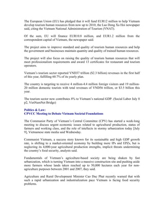 The European Union (EU) has pledged that it will fund EUR12 million to help Vietnam
develop tourism human resources from now up to 2010, the Lao Dong Xa Hoi newspaper
said, citing the Vietnam National Administration of Tourism (VNAT).

Of the sum, EU will finance EUR10.8 million, and EUR1.2 million from the
correspondent capital of Vietnam, the newspaper said.

The project aims to improve standard and quality of tourism human resources and help
the government and businesses maintain quantity and quality of trained human resources.

The project will also focus on raising the quality of tourism human resources that will
meet professionalism requirements and award 13 certificates for restaurant and tourism
operators.

Vietnam’s tourism sector reported VND37 trillion ($2.3 billion) revenues in the first half
of this year, fulfilling 60.7% of its yearly plan.

The country is targeting to receive 4 million-4.4 million foreign visitors and 19
million-20 million domestic tourists with total revenues of VND56 trillion, or $3.5 billion
this year.

The tourism sector now contributes 8% to Vietnam’s national GDP. (Social Labor July 8
p2, VietNamNet Bridge)

Politics & Law:
CPVCC Meeting to Debate Vietnam Societal Foundations

The Communist Party of Vietnam’s Central Committee (CPV) has started a week-long
meeting to discuss urgent economic issues related to agricultural production, status of
farmers and working class, and the role of intellects in stormy urbanization today [July
9], Vietnamese state media said Wednesday.

Communist Vietnam, a success story known for its sustainable and high GDP growth
rate, is shifting to a market-oriented economy by building more IPs and EPZs, but is
neglecting its 4,000-year agricultural production strengths, implicit threats undermining
the country’s food security, analysts said.

Fundamentals of Vietnam’s agriculture-based society are being shaken by fast
urbanization, which is turning Vietnam into a massive construction site and pushing aside
more farmers whose lands taken reached up to 50,000 hectares each year for non-
agriculture purposes between 2001 and 2007, they said.

Agriculture and Rural Development Minister Cao Duc Phat recently warned that with
such a rapid urbanization and industrialization pace Vietnam is facing food security
problems.
 