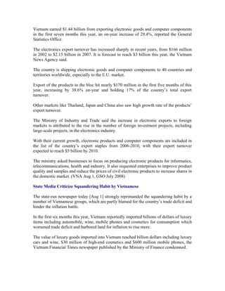 Vietnam earned $1.44 billion from exporting electronic goods and computer components
in the first seven months this year, an on-year increase of 29.4%, reported the General
Statistics Office.

The electronics export turnover has increased sharply in recent years, from $166 million
in 2002 to $2.15 billion in 2007. It is forecast to reach $3 billion this year, the Vietnam
News Agency said.

The country is shipping electronic goods and computer components to 40 countries and
territories worldwide, especially to the E.U. market.

Export of the products to the bloc hit nearly $170 million in the first five months of this
year, increasing by 38.6% on-year and holding 17% of the country’s total export
turnover.

Other markets like Thailand, Japan and China also saw high growth rate of the products’
export turnover.

The Ministry of Industry and Trade said the increase in electronic exports to foreign
markets is attributed to the rise in the number of foreign investment projects, including
large-scale projects, in the electronics industry.

With their current growth, electronic products and computer components are included in
the list of the country’s export staples from 2006-2010, with their export turnover
expected to reach $5 billion by 2010.

The ministry asked businesses to focus on producing electronic products for informatics,
telecommunications, health and industry. It also requested enterprises to improve product
quality and samples and reduce the prices of civil electronic products to increase shares in
the domestic market. (VNA Aug 1, GSO July 2008)

State Media Criticize Squandering Habit by Vietnamese

The state-run newspaper today [Aug 1] strongly reprimanded the squandering habit by a
number of Vietnamese groups, which are partly blamed for the country’s trade deficit and
hinder the inflation battle.

In the first six months this year, Vietnam reportedly imported billions of dollars of luxury
items including automobile, wine, mobile phones and cosmetics for consumption which
worsened trade deficit and harbored land for inflation to rise more.

The value of luxury goods imported into Vietnam reached billion dollars including luxury
cars and wine, $30 million of high-end cosmetics and $600 million mobile phones, the
Vietnam Financial Times newspaper published by the Ministry of Finance condemned.
 