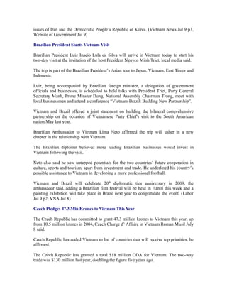 issues of Iran and the Democratic People’s Republic of Korea. (Vietnam News Jul 9 p3,
Website of Government Jul 9)

Brazilian President Starts Vietnam Visit

Brazilian President Luiz Inacio Lula da Silva will arrive in Vietnam today to start his
two-day visit at the invitation of the host President Nguyen Minh Triet, local media said.

The trip is part of the Brazilian President’s Asian tour to Japan, Vietnam, East Timor and
Indonesia.

Luiz, being accompanied by Brazilian foreign minister, a delegation of government
officials and businesses, is scheduled to hold talks with President Triet, Party General
Secretary Manh, Prime Minster Dung, National Assembly Chairman Trong, meet with
local businessmen and attend a conference “Vietnam-Brazil: Building New Partnership”.

Vietnam and Brazil offered a joint statement on building the bilateral comprehensive
partnership on the occasion of Vietnamese Party Chief's visit to the South American
nation May last year.

Brazilian Ambassador to Vietnam Lima Neto affirmed the trip will usher in a new
chapter in the relationship with Vietnam.

The Brazilian diplomat believed more leading Brazilian businesses would invest in
Vietnam following the visit.

Neto also said he saw untapped potentials for the two countries’ future cooperation in
culture, sports and tourism, apart from investment and trade. He underlined his country’s
possible assistance to Vietnam in developing a more professional football.

Vietnam and Brazil will celebrate 20th diplomatic ties anniversary in 2009, the
ambassador said, adding a Brazilian film festival will be held in Hanoi this week and a
painting exhibition will take place in Brazil next year to congratulate the event. (Labor
Jul 9 p2, VNA Jul 8)

Czech Pledges 47.3 Mln Krones to Vietnam This Year

The Czech Republic has committed to grant 47.3 million krones to Vietnam this year, up
from 10.5 million krones in 2004, Czech Charge d’ Affaire in Vietnam Roman Musil July
8 said.

Czech Republic has added Vietnam to list of countries that will receive top priorities, he
affirmed.

The Czech Republic has granted a total $18 million ODA for Vietnam. The two-way
trade was $130 million last year, doubling the figure five years ago.
 