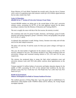 Prime Minister of Czech Mirek Topolanek has recently paid a four-day trip to Vietnam
with a series of cooperation pacts and contracts worth up to $2.6 billion signed between
the two sides. (Labor July 9 p2)

Labor & Education:
600,000 Sit for 2nd Session of University Entrance Exam Today

Around 600,000 students are taking part in the second phase of this year’s university
entrance exams, accounting for 66.79% of the total applicant turnout for the phase,
according to statistics from the Ministry of Education and Training (MoET).

The rate is roughly the same with that of the first session, the ministry revealed.

The examinees take tests for group B (math, chemistry, and biology), group D (math,
literature and foreign languages), group C (literature, history and geography) and groups
M, N, H, R, S, T and K.

As planned, they participate in math, biology, history, literature tests today and will take
tests for the other subjects tomorrow.

The phase will end July 10 and the exams for three-year junior colleges will begin on
July 15-16.

This year, the total number of applicants for the entrance exams is 2.2 million, an 18%
increase compared to last year. The ministry decided to raise 2008 enrollment quota for
universities, colleges and vocational training schools to 12%, 22% and 12% on year,
respectively.

The ministry has postponed plans to merge the high school graduation exam and
university entrance exam until 2010 after public concerns about apprehensions on the
merger.

Vietnam reported 2.6 million holders of university and higher education degrees by the
middle of 2007, accounting for 4.5% of the national total workforce by the time.
(People’s Army July 9 p1, Youth July 9 p7, The People July 9 p1, Labor July 9 p2, New
Hanoi Jul 9 p1)

Health & Environment:
Modern TB Hospital to be Built in Vietnam Southern Province

The southern province of Dong Thap July 7 gave the green light to establishment of a
tuberculosis (TB) hospital worth VND94.8 billion ($5.92 million), the Young People
newspaper reported.
 