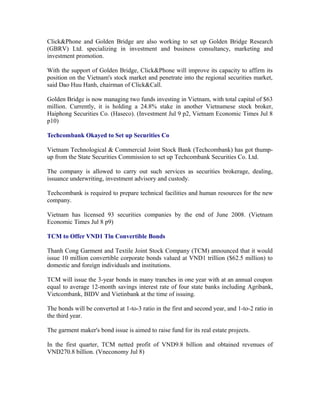 Click&Phone and Golden Bridge are also working to set up Golden Bridge Research
(GBRV) Ltd. specializing in investment and business consultancy, marketing and
investment promotion.

With the support of Golden Bridge, Click&Phone will improve its capacity to affirm its
position on the Vietnam's stock market and penetrate into the regional securities market,
said Dao Huu Hanh, chairman of Click&Call.

Golden Bridge is now managing two funds investing in Vietnam, with total capital of $63
million. Currently, it is holding a 24.8% stake in another Vietnamese stock broker,
Haiphong Securities Co. (Haseco). (Investment Jul 9 p2, Vietnam Economic Times Jul 8
p10)

Techcombank Okayed to Set up Securities Co

Vietnam Technological & Commercial Joint Stock Bank (Techcombank) has got thump-
up from the State Securities Commission to set up Techcombank Securities Co. Ltd.

The company is allowed to carry out such services as securities brokerage, dealing,
issuance underwriting, investment advisory and custody.

Techcombank is required to prepare technical facilities and human resources for the new
company.

Vietnam has licensed 93 securities companies by the end of June 2008. (Vietnam
Economic Times Jul 8 p9)

TCM to Offer VND1 Tln Convertible Bonds

Thanh Cong Garment and Textile Joint Stock Company (TCM) announced that it would
issue 10 million convertible corporate bonds valued at VND1 trillion ($62.5 million) to
domestic and foreign individuals and institutions.

TCM will issue the 3-year bonds in many tranches in one year with at an annual coupon
equal to average 12-month savings interest rate of four state banks including Agribank,
Vietcombank, BIDV and Vietinbank at the time of issuing.

The bonds will be converted at 1-to-3 ratio in the first and second year, and 1-to-2 ratio in
the third year.

The garment maker's bond issue is aimed to raise fund for its real estate projects.

In the first quarter, TCM netted profit of VND9.8 billion and obtained revenues of
VND270.8 billion. (Vneconomy Jul 8)
 