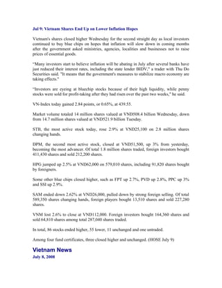 Jul 9: Vietnam Shares End Up on Lower Inflation Hopes

Vietnam's shares closed higher Wednesday for the second straight day as local investors
continued to buy blue chips on hopes that inflation will slow down in coming months
after the government asked ministries, agencies, localities and businesses not to raise
prices of essential goods.

“Many investors start to believe inflation will be abating in July after several banks have
just reduced their interest rates, including the state lender BIDV," a trader with Thu Do
Securities said. "It means that the government's measures to stabilize macro economy are
taking effects."

“Investors are eyeing at bluechip stocks because of their high liquidity, while penny
stocks were sold for profit-taking after they had risen over the past two weeks," he said.

VN-Index today gained 2.84 points, or 0.65%, at 439.55.

Market volume totaled 14 million shares valued at VND508.4 billion Wednesday, down
from 14.7 million shares valued at VND521.9 billion Tuesday.

STB, the most active stock today, rose 2.9% at VND25,100 on 2.8 million shares
changing hands.

DPM, the second most active stock, closed at VND51,500, up 3% from yesterday,
becoming the most advancer. Of total 1.8 million shares traded, foreign investors bought
411,430 shares and sold 212,200 shares.

HPG jumped up 2.5% at VND62,000 on 579,010 shares, including 91,820 shares bought
by foreigners.

Some other blue chips closed higher, such as FPT up 2.7%, PVD up 2.8%, PPC up 3%
and SSI up 2.9%.

SAM ended down 2.62% at VND26,000, pulled down by strong foreign selling. Of total
589,350 shares changing hands, foreign players bought 13,510 shares and sold 227,280
shares.

VNM lost 2.6% to close at VND112,000. Foreign investors bought 164,360 shares and
sold 64,810 shares among total 287,040 shares traded.

In total, 86 stocks ended higher, 55 lower, 11 unchanged and one untraded.

Among four fund certificates, three closed higher and unchanged. (HOSE July 9)

Vietnam News
July 8, 2008
 