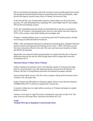 Due to not loaning local property and stock investors in recent months [apart from money
they bought government-bonds] foreign-invested banks have their good liquidity, rapid
growth and capacity raised in many areas in Vietnam, the newswire said.

In the first half this year, foreign banks and joint venture banks saw their total assets
growing 33% and outstanding loans expanding 50%, much higher than 8% and roughly
20% by the local banking systems.

So far, the outstanding loans the foreign-invested banks have lent have accounted for
only 9.3% of Vietnam’s total banking sector, however, their dollar loans have made up
29.5% of the country’s total dollar lending, the newspaper said.

Vietnam’s retailing banking sector is a promising land with 85 million people, and they
are focusing on small and medium businesses.

HSBC, ANZ and Standard Chartered are taking the lead among them. Standard Chartered
opened a branch and launched retail banking services July 1, 2008. ANZ plans to open
four more transaction offices by the end of the year, and some more branches in Hanoi
and HCM City thereafter.

Meanwhile, most domestic banks postponed plans to expand networks due to financial
difficulties between Jan and Jun while foreign banks tried to enlarge their networks.
(VietnamNet Jul 7)

Taiwanese Insurer Cathay Enters Vietnam

Cathay Vietnam Life Insurance Ltd Co will officially operate in Vietnam from today
[July 8], more than half a year after obtaining business license from the Ministry of
Finance, the Dau Tu Chung Khoan (Securities Investment) newspaper reported.

Taiwan-based Cathay insurer is the first Asian company setting up life insurance arm in
Vietnam so far, the paper said.

Cathay Vietnam has $60 million in chartered capital, which is more than the minimum
VND600 billion ($37.5 million) as regulated by Vietnam law.

At present, Cathay has over eight million customers in Vietnam and targets to expand
business to China.

Vietnam is now home to eight life insurer, including the only state-run Bao Viet. The
other seven are all foreign firms. (Securities Investment Jul 7 p7)

Trade:
Vietnam PM Urges to Regularly Control Goods Prices
 