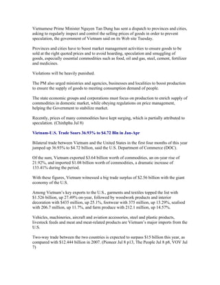 Vietnamese Prime Minister Nguyen Tan Dung has sent a dispatch to provinces and cities,
asking to regularly inspect and control the selling prices of goods in order to prevent
speculation, the government of Vietnam said on its Web site Tuesday.

Provinces and cities have to boost market management activities to ensure goods to be
sold at the right quoted prices and to avoid hoarding, speculation and smuggling of
goods, especially essential commodities such as food, oil and gas, steel, cement, fertilizer
and medicines.

Violations will be heavily punished.

The PM also urged ministries and agencies, businesses and localities to boost production
to ensure the supply of goods to meeting consumption demand of people.

The state economic groups and corporations must focus on production to enrich supply of
commodities in domestic market, while obeying regulations on price management,
helping the Government to stabilize market.

Recently, prices of many commodities have kept surging, which is partially attributed to
speculation. (Chinhphu Jul 8)

Vietnam-U.S. Trade Soars 36.93% to $4.72 Bln in Jan-Apr

Bilateral trade between Vietnam and the United States in the first four months of this year
jumped up 36.93% to $4.72 billion, said the U.S. Department of Commerce (DOC).

Of the sum, Vietnam exported $3.64 billion worth of commodities, an on-year rise of
21.92%, and imported $1.08 billion worth of commodities, a dramatic increase of
133.41% during the period.

With these figures, Vietnam witnessed a big trade surplus of $2.56 billion with the giant
economy of the U.S.

Among Vietnam’s key exports to the U.S., garments and textiles topped the list with
$1.526 billion, up 27.49% on-year, followed by woodwork products and interior
decoration with $435 million, up 25.1%, footwear with 375 million, up 13.29%, seafood
with 206.7 million, up 11.7%, and farm produce with 212.1 million, up 14.57%.

Vehicles, machineries, aircraft and aviation accessories, steel and plastic products,
livestock feeds and meat and meat-related products are Vietnam’s major imports from the
U.S.

Two-way trade between the two countries is expected to surpass $15 billion this year, as
compared with $12.444 billion in 2007. (Pioneer Jul 8 p13, The People Jul 8 p8, VOV Jul
7)
 