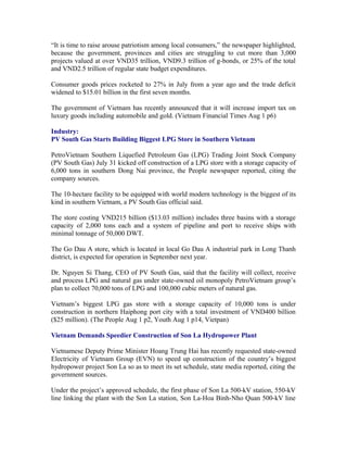 “It is time to raise arouse patriotism among local consumers,” the newspaper highlighted,
because the government, provinces and cities are struggling to cut more than 3,000
projects valued at over VND35 trillion, VND9.3 trillion of g-bonds, or 25% of the total
and VND2.5 trillion of regular state budget expenditures.

Consumer goods prices rocketed to 27% in July from a year ago and the trade deficit
widened to $15.01 billion in the first seven months.

The government of Vietnam has recently announced that it will increase import tax on
luxury goods including automobile and gold. (Vietnam Financial Times Aug 1 p6)

Industry:
PV South Gas Starts Building Biggest LPG Store in Southern Vietnam

PetroVietnam Southern Liquefied Petroleum Gas (LPG) Trading Joint Stock Company
(PV South Gas) July 31 kicked off construction of a LPG store with a storage capacity of
6,000 tons in southern Dong Nai province, the People newspaper reported, citing the
company sources.

The 10-hectare facility to be equipped with world modern technology is the biggest of its
kind in southern Vietnam, a PV South Gas official said.

The store costing VND215 billion ($13.03 million) includes three basins with a storage
capacity of 2,000 tons each and a system of pipeline and port to receive ships with
minimal tonnage of 50,000 DWT.

The Go Dau A store, which is located in local Go Dau A industrial park in Long Thanh
district, is expected for operation in September next year.

Dr. Nguyen Si Thang, CEO of PV South Gas, said that the facility will collect, receive
and process LPG and natural gas under state-owned oil monopoly PetroVietnam group’s
plan to collect 70,000 tons of LPG and 100,000 cubic meters of natural gas.

Vietnam’s biggest LPG gas store with a storage capacity of 10,000 tons is under
construction in northern Haiphong port city with a total investment of VND400 billion
($25 million). (The People Aug 1 p2, Youth Aug 1 p14, Vietpan)

Vietnam Demands Speedier Construction of Son La Hydropower Plant

Vietnamese Deputy Prime Minister Hoang Trung Hai has recently requested state-owned
Electricity of Vietnam Group (EVN) to speed up construction of the country’s biggest
hydropower project Son La so as to meet its set schedule, state media reported, citing the
government sources.

Under the project’s approved schedule, the first phase of Son La 500-kV station, 550-kV
line linking the plant with the Son La station, Son La-Hoa Binh-Nho Quan 500-kV line
 