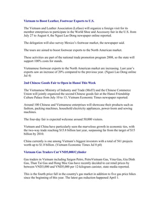 Vietnam to Boost Leather, Footwear Exports to U.S.

The Vietnam and Leather Association (Lefaso) will organize a foreign visit for its
member enterprises to participate in the World Shoe and Accessory fair in the U.S. from
July 27 to August 4, the Nguoi Lao Dong newspaper online reported.

The delegation will also survey Mexico’s footwear market, the newspaper said.

The tours are aimed to boost footwear exports to the North American market.

These activities are part of the national trade promotion program 2008, so the state will
support 100% costs for stands.

Vietnamese footwear exports to the North American market are increasing. Last year’s
exports saw an increase of 20% compared to the previous year. (Nguoi Lao Dong online
Jul 4)

2nd Chinese Goods Fair to Open in Hanoi This Week

The Vietnamese Ministry of Industry and Trade (MoIT) and the Chinese Commerce
Union will jointly organized the second Chinese goods fair at the Hanoi Friendship
Culture Palace from July 10 to 13, Vietnam Economic Times newspaper reported.

Around 100 Chinese and Vietnamese enterprises will showcase their products such as
fashion, packing machines, household electricity appliances, power-loom and sewing
machines.

The four-day fair is expected welcome around 50,000 visitors.

Vietnam and China have particularly seen the marvelous growth in economic ties, with
the two-way trade reaching $15.8 billion last year, surpassing far from the target of $15
billion by 2010.

China currently is one among Vietnam’s biggest investors with a total of 561 projects
worth up to $1.8 billion. (Vietnam Economic Times Jul 8 p4)

Vietnam Gas Traders Cut VND5,000/Cylinder

Gas traders in Vietnam including Saigon Petro, PetroVietnam Gas, Vina Gas, Gia Dinh
Gas, Than Tai Gas and Hong Moc Gas have recently decided to cut retail prices by
between VND3,000 and VND5,000 per 12-kilogram canister, state media reported.

This is the fourth price fall in the country's gas market in addition to five gas price hikes
since the beginning of this year. The latest gas reduction happened April 1.
 