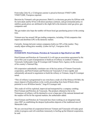 From today [July 8], a 12-kilogram canister is priced at between VND271,000-
VND275,000, Vnexpress reported.

Decision by Vietnam's sole gas processor, Dinh Co, to decrease gas price by $20/ton with
fix-term deals and by $5/ton with direct purchase contracts, and governmental policy to
stabilize goods prices are attributed to the slight fall in the domestic retail gas price, gas
companies said.

The gas traders also hope the tumble will boost local gas purchasing power in the coming
time.

Vietnam now has around 100 gas trading companies, including 10 bid companies that
import and distribute LPG in the domestic market.

Currently, foreign-led joint venture companies hold over 50% of the market. They
usually adjust selling price monthly. (Labor Jul 8 p7, Vnexpress Jul 8)

Industry:
INTERVIEW: PetroVietnam, Petroleos de Venezuela to Sign Deal in Late 2008

PetroVietnam and Petroleos de Venezuela S.A will sign an association agreement by the
end of this year as part of preparations to build an oil refinery in southern Vietnam,
Venezuela Ambassador Jorge R Uzcategui told Vietnam News Agency on the occasion
of his country’s National Day.

Oil cooperation undoubtedly constitutes one of the key points of Vietnam-Venezuela
cooperation, and PetroVietnam and Petroleos de Venezuela S.A have rapidly and
substantially advanced in negotiation to build the refinery in Vietnam, Jorge R Uzcategui
noted.

“This oil refinery is programmed to use extra heavy crude oil of the Orinoco Oil Belt, the
mayor deposit of hydrocarbons in the world, proceeding from Junin II block whose
potential is over 40 billion barrels,” Jorge R Uzcategui said.

This crude oil will be exploited, improved and transported by a company combing
PetroVietnam and Petroleos de Venezuela. The products obtained at the to-be-
Vietnamese oil refinery will be destined to cover a large part of the national demand and
the surplus will be for the regional markets, the ambassador added.

PetroVietnam and Petroleos de Venezuela have been working on an integrated study
since 2007 on establishing the deepest hydrocarbon deposits of the traditional area of
Maracaibo Lake.

We are convinced that oil cooperation between Vietnam and Venezuela will make great
strides in progress and will contribute immensely to beefing up the bilateral cooperation,
he said.
 