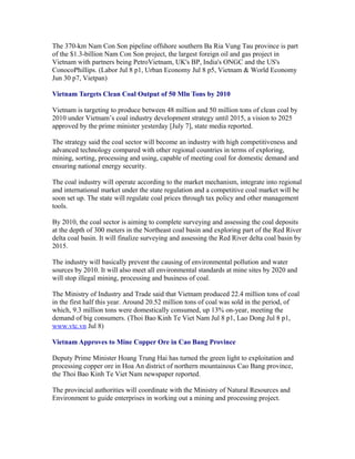The 370-km Nam Con Son pipeline offshore southern Ba Ria Vung Tau province is part
of the $1.3-billion Nam Con Son project, the largest foreign oil and gas project in
Vietnam with partners being PetroVietnam, UK's BP, India's ONGC and the US's
ConocoPhillips. (Labor Jul 8 p1, Urban Economy Jul 8 p5, Vietnam & World Economy
Jun 30 p7, Vietpan)

Vietnam Targets Clean Coal Output of 50 Mln Tons by 2010

Vietnam is targeting to produce between 48 million and 50 million tons of clean coal by
2010 under Vietnam’s coal industry development strategy until 2015, a vision to 2025
approved by the prime minister yesterday [July 7], state media reported.

The strategy said the coal sector will become an industry with high competitiveness and
advanced technology compared with other regional countries in terms of exploring,
mining, sorting, processing and using, capable of meeting coal for domestic demand and
ensuring national energy security.

The coal industry will operate according to the market mechanism, integrate into regional
and international market under the state regulation and a competitive coal market will be
soon set up. The state will regulate coal prices through tax policy and other management
tools.

By 2010, the coal sector is aiming to complete surveying and assessing the coal deposits
at the depth of 300 meters in the Northeast coal basin and exploring part of the Red River
delta coal basin. It will finalize surveying and assessing the Red River delta coal basin by
2015.

The industry will basically prevent the causing of environmental pollution and water
sources by 2010. It will also meet all environmental standards at mine sites by 2020 and
will stop illegal mining, processing and business of coal.

The Ministry of Industry and Trade said that Vietnam produced 22.4 million tons of coal
in the first half this year. Around 20.52 million tons of coal was sold in the period, of
which, 9.3 million tons were domestically consumed, up 13% on-year, meeting the
demand of big consumers. (Thoi Bao Kinh Te Viet Nam Jul 8 p1, Lao Dong Jul 8 p1,
www.vtc.vn Jul 8)

Vietnam Approves to Mine Copper Ore in Cao Bang Province

Deputy Prime Minister Hoang Trung Hai has turned the green light to exploitation and
processing copper ore in Hoa An district of northern mountainous Cao Bang province,
the Thoi Bao Kinh Te Viet Nam newspaper reported.

The provincial authorities will coordinate with the Ministry of Natural Resources and
Environment to guide enterprises in working out a mining and processing project.
 