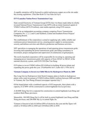 A capable enterprise will be licensed to exploit and process copper ore at the site under
the existing regulations. (Thoi Bao Kinh Te Viet Nam Jul 8 p1)

EVN Launches Nation Power Transmission Corp

State-owned Electricity of Vietnam Group (EVN) July 4 in Hanoi made debut its wholly
invested National Power Transmission Corp (NPT) with an initial chartered capital of
VND4.5 trillion ($274.39 million), state media reported, citing EVN sources.

NPT to be an independent accounting company comprises Power Transmission
Companies No. 1, 2, 3, and 4; and Northern, Central and Southern Power Projects’
Managing Boards.

The establishment of the corporation is aimed at supplying safe, stable, reliable and
continuous power transmission service, ensuring power supply to socioeconomic,
security and defense activities and effective production and business activities.

NPT specializes in managing the operations of and repairing power transmission grids;
investing and expanding the power transmission grids; providing consultancy in
investment, project management and supervision of construction of grid projects.

The newly-launched corporation will be responsible for investing in, operating and
managing power transmission grids with capacity of from 220 kV to 500 kV of the
national electricity system, said EVN CEO Dao Van Hung.

EVN plans to invest VND43 trillion ($2.6 billion) in building 40 power plants and
expanding the power grids this year. (VietNamNet Jul 5, Labor Jul 5, VNA Jul 4)

Vietnam Company to Invest over $606 Mln in Six Hydropower Plants by 2009

Duc Long Gia Lai Hydropower Joint Stock Company plans to build six hydropower
plants with a total investment of VND10 trillion ($606.6 million) between 2008 and 2009
in Vietnam, the Tien Phong (Pioneer) newspaper reported July 7.

Of the hoped plants with a combined capacity of 455 megawatts, three plants with a
capacity of 22 MW will be constructed in central highlands Gia Lai province.

A 60-MW Dong Nai 6A is expected for construction in central highlands Lam Dong and
southern Binh Phuoc provinces.

Meanwhile, 180-MW Dong Nai 6 will be built in central highlands Lam Dong and Dak
Nong provinces; and 280-MW My Ly in central Nghe An.

Vietnam is forecast to lack 8.6 billion kWh of electricity this year and the figure will
climb to 36 billion kWh in 2020 and 120 billion kWh in 2030.
 
