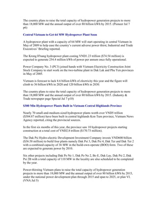 The country plans to raise the total capacity of hydropower generation projects to more
than 18,000 MW and the annual output of over 80 billion kWh by 2015. (Pioneer Jul 7
p6)

Central Vietnam to Get 64 MW Hydropower Plant Soon

A hydropower plant with a capacity of 64 MW will start operating in central Vietnam in
May of 2009 to help ease the country’s current adverse power thirst, Industrial and Trade
Executives’ Briefing reported.

The Krong H'nang hydropower plant costing VND1.23 trillion ($74.54 million) is
expected to generate 254.4 million kWh of power per annum once fully operational.

Power Company No. 3 (PC3) joined hands with Vietnam Electricity Construction Joint
Stock Company to start work on the two-turbine plant in Dak Lak and Phu Yen provinces
in May of 2005.

Vietnam is forecast to lack 8.6 billion kWh of electricity this year and the figure will
climb to 36 billion kWh in 2020 and 120 billion kWh in 2030.

The country plans to raise the total capacity of hydropower generation projects to more
than 18,000 MW and the annual output of over 80 billion kWh by 2015. (Industry &
Trade newspaper page Special Jul 7 p10)

$300 Mln Hydropower Plants Built in Vietnam Central Highlands Province

Nearly 70 small-and-medium-sized hydropower plants worth over VND5 trillion
($304.87 million) have been built in central highlands Kon Tum province, Vietnam News
Agency reported, citing the provincial sources.

In the first six months of this year, the province saw 10 hydropower projects starting
construction at a total cost of VND2.8 trillion ($170.73 million).

The Dak Psi Hydro-electric Development Investment Company invests VND600 billion
($36.58 million) to build four plants namely Dak Psi 3, Dak Psi 4, Dak Ter and Dak Ter 2
with a combined capacity of 36 MW in the build-own-operate (BOO) form. Two of these
are expected to generate power by 2010.

Six other projects including Dak Po Ne 1, Dak Po Ne 2, Bo E, Dak Lay, Dak Psi 2, Dak
Psi 2B with a total capacity of 110 MW in the locality are also scheduled to be completed
by the year.

Power-thirsting Vietnam plans to raise the total capacity of hydropower generation
projects to more than 18,000 MW and the annual output of over 80 billion kWh by 2015,
under the national power development plan through 2015 and span to 2025, or plan VI.
(VNA Jul 5)
 