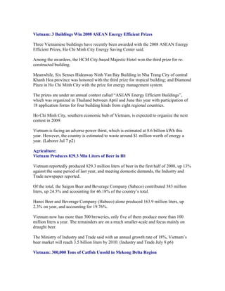 Vietnam: 3 Buildings Win 2008 ASEAN Energy Efficient Prizes

Three Vietnamese buildings have recently been awarded with the 2008 ASEAN Energy
Efficient Prizes, Ho Chi Minh City Energy Saving Center said.

Among the awardees, the HCM City-based Majestic Hotel won the third prize for re-
constructed building.

Meanwhile, Six Senses Hideaway Ninh Van Bay Building in Nha Trang City of central
Khanh Hoa province was honored with the third prize for tropical building; and Diamond
Plaza in Ho Chi Minh City with the prize for energy management system.

The prizes are under an annual contest called “ASEAN Energy Efficient Buildings”,
which was organized in Thailand between April and June this year with participation of
18 application forms for four building kinds from eight regional countries.

Ho Chi Minh City, southern economic hub of Vietnam, is expected to organize the next
contest in 2009.

Vietnam is facing an adverse power thirst, which is estimated at 8.6 billion kWh this
year. However, the country is estimated to waste around $1 million worth of energy a
year. (Laborer Jul 7 p2)

Agriculture:
Vietnam Produces 829.3 Mln Liters of Beer in H1

Vietnam reportedly produced 829.3 million liters of beer in the first half of 2008, up 13%
against the same period of last year, and meeting domestic demands, the Industry and
Trade newspaper reported.

Of the total, the Saigon Beer and Beverage Company (Sabeco) contributed 383 million
liters, up 24.5% and accounting for 46.18% of the country’s total.

Hanoi Beer and Beverage Company (Habeco) alone produced 163.9 million liters, up
2.3% on year, and accounting for 19.76%.

Vietnam now has more than 300 breweries, only five of them produce more than 100
million liters a year. The remainders are on a much smaller-scale and focus mainly on
draught beer.

The Ministry of Industry and Trade said with an annual growth rate of 18%, Vietnam’s
beer market will reach 3.5 billion liters by 2010. (Industry and Trade July 8 p6)

Vietnam: 300,000 Tons of Catfish Unsold in Mekong Delta Region
 