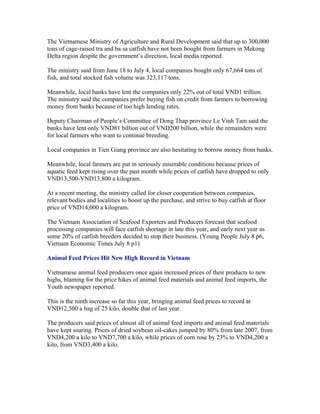 The Vietnamese Ministry of Agriculture and Rural Development said that up to 300,000
tons of cage-raised tra and ba sa catfish have not been bought from farmers in Mekong
Delta region despite the government’s direction, local media reported.

The ministry said from June 18 to July 4, local companies bought only 67,664 tons of
fish, and total stocked fish volume was 323,117 tons.

Meanwhile, local banks have lent the companies only 22% out of total VND1 trillion.
The ministry said the companies prefer buying fish on credit from farmers to borrowing
money from banks because of too high lending rates.

Deputy Chairman of People’s Committee of Dong Thap province Le Vinh Tam said the
banks have lent only VND81 billion out of VND200 billion, while the remainders were
for local farmers who want to continue breeding.

Local companies in Tien Giang province are also hesitating to borrow money from banks.

Meanwhile, local farmers are put in seriously miserable conditions because prices of
aquatic feed kept rising over the past month while prices of catfish have dropped to only
VND13,500-VND13,800 a kilogram.

At a recent meeting, the ministry called for closer cooperation between companies,
relevant bodies and localities to boost up the purchase, and strive to buy catfish at floor
price of VND14,000 a kilogram.

The Vietnam Association of Seafood Exporters and Producers forecast that seafood
processing companies will face catfish shortage in late this year, and early next year as
some 20% of catfish breeders decided to stop their business. (Young People July 8 p6,
Vietnam Economic Times July 8 p1)

Animal Feed Prices Hit New High Record in Vietnam

Vietnamese animal feed producers once again increased prices of their products to new
highs, blaming for the price hikes of animal feed materials and animal feed imports, the
Youth newspaper reported.

This is the ninth increase so far this year, bringing animal feed prices to record at
VND12,500 a bag of 25 kilo, double that of last year.

The producers said prices of almost all of animal feed imports and animal feed materials
have kept soaring. Prices of dried soybean oil-cakes jumped by 80% from late 2007, from
VND4,200 a kilo to VND7,700 a kilo, while prices of corn rose by 23% to VND4,200 a
kilo, from VND3,400 a kilo.
 