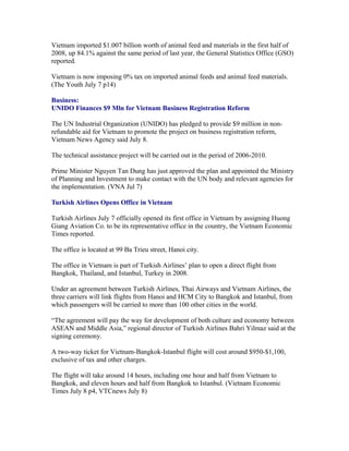 Vietnam imported $1.007 billion worth of animal feed and materials in the first half of
2008, up 84.1% against the same period of last year, the General Statistics Office (GSO)
reported.

Vietnam is now imposing 0% tax on imported animal feeds and animal feed materials.
(The Youth July 7 p14)

Business:
UNIDO Finances $9 Mln for Vietnam Business Registration Reform

The UN Industrial Organization (UNIDO) has pledged to provide $9 million in non-
refundable aid for Vietnam to promote the project on business registration reform,
Vietnam News Agency said July 8.

The technical assistance project will be carried out in the period of 2006-2010.

Prime Minister Nguyen Tan Dung has just approved the plan and appointed the Ministry
of Planning and Investment to make contact with the UN body and relevant agencies for
the implementation. (VNA Jul 7)

Turkish Airlines Opens Office in Vietnam

Turkish Airlines July 7 officially opened its first office in Vietnam by assigning Huong
Giang Aviation Co. to be its representative office in the country, the Vietnam Economic
Times reported.

The office is located at 99 Ba Trieu street, Hanoi city.

The office in Vietnam is part of Turkish Airlines’ plan to open a direct flight from
Bangkok, Thailand, and Istanbul, Turkey in 2008.

Under an agreement between Turkish Airlines, Thai Airways and Vietnam Airlines, the
three carriers will link flights from Hanoi and HCM City to Bangkok and Istanbul, from
which passengers will be carried to more than 100 other cities in the world.

“The agreement will pay the way for development of both culture and economy between
ASEAN and Middle Asia,” regional director of Turkish Airlines Bahri Yilmaz said at the
signing ceremony.

A two-way ticket for Vietnam-Bangkok-Istanbul flight will cost around $950-$1,100,
exclusive of tax and other charges.

The flight will take around 14 hours, including one hour and half from Vietnam to
Bangkok, and eleven hours and half from Bangkok to Istanbul. (Vietnam Economic
Times July 8 p4, VTCnews July 8)
 