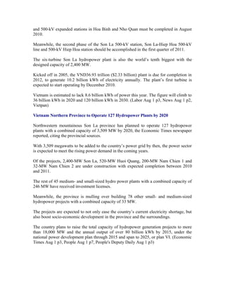 and 500-kV expanded stations in Hoa Binh and Nho Quan must be completed in August
2010.

Meanwhile, the second phase of the Son La 500-kV station, Son La-Hiep Hoa 500-kV
line and 500-kV Hiep Hoa station should be accomplished in the first quarter of 2011.

The six-turbine Son La hydropower plant is also the world’s tenth biggest with the
designed capacity of 2,400 MW.

Kicked off in 2005, the VND36.93 trillion ($2.33 billion) plant is due for completion in
2012, to generate 10.2 billion kWh of electricity annually. The plant’s first turbine is
expected to start operating by December 2010.

Vietnam is estimated to lack 8.6 billion kWh of power this year. The figure will climb to
36 billion kWh in 2020 and 120 billion kWh in 2030. (Labor Aug 1 p3, News Aug 1 p2,
Vietpan)

Vietnam Northern Province to Operate 127 Hydropower Plants by 2020

Northwestern mountainous Son La province has planned to operate 127 hydropower
plants with a combined capacity of 3,509 MW by 2020, the Economic Times newspaper
reported, citing the provincial sources.

With 3,509 megawatts to be added to the country’s power grid by then, the power sector
is expected to meet the rising power demand in the coming years.

Of the projects, 2,400-MW Son La, 520-MW Huoi Quang, 200-MW Nam Chien 1 and
32-MW Nam Chien 2 are under construction with expected completion between 2010
and 2011.

The rest of 45 medium- and small-sized hydro power plants with a combined capacity of
246 MW have received investment licenses.

Meanwhile, the province is mulling over building 78 other small- and medium-sized
hydropower projects with a combined capacity of 33 MW.

The projects are expected to not only ease the country’s current electricity shortage, but
also boost socio-economic development in the province and the surroundings.

The country plans to raise the total capacity of hydropower generation projects to more
than 18,000 MW and the annual output of over 80 billion kWh by 2015, under the
national power development plan through 2015 and span to 2025, or plan VI. (Economic
Times Aug 1 p3, People Aug 1 p7, People's Deputy Daily Aug 1 p3)
 