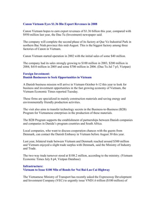 Canon Vietnam Eyes $1.36 Bln Export Revenues in 2008

Canon Vietnam hopes to earn export revenues of $1.36 billion this year, compared with
$950 million last year, the Dau Tu (Investment) newspaper said.

The company will complete the second phase of its factory at Que Vo Industrial Park in
northern Bac Ninh province this mid-August. This is the biggest factory among three
factories of Canon in Vietnam.

Canon Vietnam started operation in 2002 with the initial sales of some $40 million.

The company had its sales strongly growing to $100 million in 2003, $200 million in
2004, $410 million in 2005 and some $700 million in 2006. (Dau Tu Jul 7 p3, Vietpan)

Foreign Investment:
Danish Businesses to Seek Opportunities in Vietnam

A Danish business mission will arrive in Vietnam October 6-12 this year to look for
business and investment opportunities in the fast growing economy of Vietnam, the
Vietnam Economic Times reported Tuesday.

These firms are specialized in mainly construction materials and saving energy and
environmentally friendly production activities.

The visit also aims to transfer technology secrets in the Business-to-Business (B2B)
Program for Vietnamese enterprises in the production of these materials.

The B2B Program supports the establishment of partnerships between Danish companies
and companies in Danida’s program countries and South Africa.

Local companies, who want to discuss cooperation chances with the guests from
Denmark, can contact the Danish Embassy in Vietnam before August 30 this year.

Last year, bilateral trade between Vietnam and Denmark reached around $300 million
and Vietnam enjoyed a slight trade surplus with Denmark, said the Ministry of Industry
and Trade.

The two-way trade turnover stood at $108.2 million, according to the ministry. (Vietnam
Economic Times July 8 p4, Vietpan Database)

Infrastructure:
Vietnam to Issue $100 Mln of Bonds for Noi Bai-Lao Cai Highway

The Vietnamese Ministry of Transport has recently asked the Expressway Development
and Investment Company (VEC) to urgently issue VND1.6 trillion ($100 million) of
 