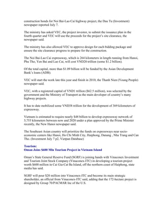 construction bonds for Noi Bai-Lao Cai highway project, the Dau Tu (Investment)
newspaper reported July 7.

The ministry has asked VEC, the project investor, to submit the issuance plan in the
fourth quarter and VEC will use the proceeds for the project’s site clearance, the
newspaper said.

The ministry has also allowed VEC to approve design for each bidding package and
ensure the site clearance progress to prepare for the construction.

The Noi Bai-Lao Cai expressway, which is 264 kilometers in length running from Hanoi,
Phu Tho, Yen Bai and Lao Cai, will cost VND20 trillion (some $1.2 billion).

Of the total capital, more than $1.09 billion will be funded by the Asian Development
Bank’s loans (ADB).

VEC will start the work late this year and finish in 2010, the Thanh Nien (Young People)
newspaper said.

VEC, with a registered capital of VND1 trillion ($62.5 million), was selected by the
government and the Ministry of Transport as the main developer of country’s many
highway projects.

It has to date mobilized some VND38 trillion for the development of 369 kilometers of
expressway.

Vietnam is estimated to require nearly $48 billion to develop expressway network of
5,753 kilometers between now and 2020 under a plan approved by the Prime Minister
recently, the New Hanoi newspaper said.

The Southeast Asian country will prioritize the funds on expressways near socio-
economic centers like Hanoi, Ho Chi Minh City, Haiphong, Danang , Nha Trang and Can
Tho. (Investment July 7 p2, Vietpan Database)

Tourism:
Oman Joins $600 Mln Tourism Project in Vietnam Island

Oman’s State General Reserve Fund (SGRF) is joining hands with Vinaconex Investment
and Tourism Joint Stock Company (Vinaconex-ITC) in developing a tourism project
worth $600 million in Cai Gia-Cat Ba Island, off the northern coast of Haiphong, state
media has said.

SGRF will pour $20 million into Vinaconex-ITC and become its main strategic
shareholder, an official from Vinaconex-ITC said, adding that the 172-hectare project is
designed by Group 70/PACMAR Inc of the U.S.
 