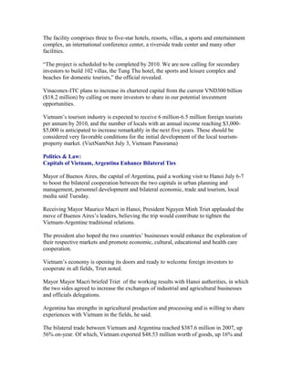 The facility comprises three to five-star hotels, resorts, villas, a sports and entertainment
complex, an international conference center, a riverside trade center and many other
facilities.

“The project is scheduled to be completed by 2010. We are now calling for secondary
investors to build 102 villas, the Tung Thu hotel, the sports and leisure complex and
beaches for domestic tourists,” the official revealed.

Vinaconex-ITC plans to increase its chartered capital from the current VND300 billion
($18.2 million) by calling on more investors to share in our potential investment
opportunities.

Vietnam’s tourism industry is expected to receive 6 million-6.5 million foreign tourists
per annum by 2010, and the number of locals with an annual income reaching $3,000-
$5,000 is anticipated to increase remarkably in the next five years. These should be
considered very favorable conditions for the initial development of the local tourism-
property market. (VietNamNet July 3, Vietnam Panorama)

Politics & Law:
Capitals of Vietnam, Argentina Enhance Bilateral Ties

Mayor of Buenos Aires, the capital of Argentina, paid a working visit to Hanoi July 6-7
to boost the bilateral cooperation between the two capitals in urban planning and
management, personnel development and bilateral economic, trade and tourism, local
media said Tuesday.

Receiving Mayor Maurico Macri in Hanoi, President Nguyen Minh Triet applauded the
move of Buenos Aires’s leaders, believing the trip would contribute to tighten the
Vietnam-Argentine traditional relations.

The president also hoped the two countries’ businesses would enhance the exploration of
their respective markets and promote economic, cultural, educational and health care
cooperation.

Vietnam’s economy is opening its doors and ready to welcome foreign investors to
cooperate in all fields, Triet noted.

Mayor Mayor Macri briefed Triet of the working results with Hanoi authorities, in which
the two sides agreed to increase the exchanges of industrial and agricultural businesses
and officials delegations.

Argentina has strengths in agricultural production and processing and is willing to share
experiences with Vietnam in the fields, he said.

The bilateral trade between Vietnam and Argentina reached $387.6 million in 2007, up
56% on-year. Of which, Vietnam exported $48.53 million worth of goods, up 16% and
 