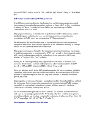 imported $339.07 million, up 64%. (The People Jul 8 p1, People’s Army p1, New Hanoi
p1)

Indochinese Countries Share WTO Experiences

Over 100 representatives from the Cambodian, Lao and Vietnamese governments and
businesses and international organizations gathered in Hanoi July 7 to share experiences
in joining the World Trade Organization (WTO) and implementing the WTO
commitments, said local media.

The symposium focused on three themes of globalization and world economy: current
trend and impacts on Cambodia, Laos and Vietnam, experiences in conducting
negotiations for WTO entry, and implementing WTO commitments”.

Participants also discussed issues related to international economic development and
integration at the event, which was co-organized by the Vietnamese Ministry of Foreign
Affairs and the German Hanns Seidel Foundation.

The symposium is a good chance for the Indochinese countries to exchange experiences
in tackling issues related to negotiations for WTO entry as well as forecasting and coping
with complicated developments in the regional and global economies, said deputy
Minister of Foreign Affairs Dao Viet Trung.

Joining the WTO has opened up many opportunities for Vietnam to promote socio-
economic development. Vietnam made impressive achievements in 2007 with GDP
growth of 8.5% and FDI attraction of $20.3 billion, Trung noted.

However, Vietnam is still facing difficulties in managing the macro-economy, including
controlling inflation and reducing the high trade deficit. To overcome these difficulties,
Vietnam is implementing short-term and long-term solutions to maintain sustainable
growth, he added.

Speaking at the symposium, President Hans Zehetmair of the Hanns Seidel Fund said that
the Vietnamese State’s intervention measures in the implementation of WTO pledges,
particularly in rural and agricultural development, will have a decisive role in the
country’s success during its integration process.

As new members of the global trade club, Cambodia and Vietnam shared experiences
with Laos in conducting negotiations for WTO entry. The three countries also agreed to
strengthen solidarity and boost co-operation for sustainable development. (New Hanoi Jul
8 p7, Vietnam Law Jul 8 p2, VOV Jul 7, VNA Jul 7)

Thai Supreme Commander Visits Vietnam
 