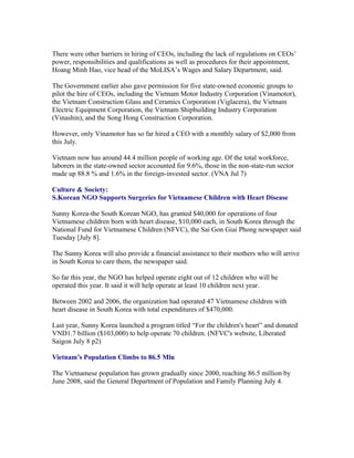 There were other barriers in hiring of CEOs, including the lack of regulations on CEOs’
power, responsibilities and qualifications as well as procedures for their appointment,
Hoang Minh Hao, vice head of the MoLISA’s Wages and Salary Department, said.

The Government earlier also gave permission for five state-owned economic groups to
pilot the hire of CEOs, including the Vietnam Motor Industry Corporation (Vinamotor),
the Vietnam Construction Glass and Ceramics Corporation (Viglacera), the Vietnam
Electric Equipment Corporation, the Vietnam Shipbuilding Industry Corporation
(Vinashin), and the Song Hong Construction Corporation.

However, only Vinamotor has so far hired a CEO with a monthly salary of $2,000 from
this July.

Vietnam now has around 44.4 million people of working age. Of the total workforce,
laborers in the state-owned sector accounted for 9.6%, those in the non-state-run sector
made up 88.8 % and 1.6% in the foreign-invested sector. (VNA Jul 7)

Culture & Society:
S.Korean NGO Supports Surgeries for Vietnamese Children with Heart Disease

Sunny Korea-the South Korean NGO, has granted $40,000 for operations of four
Vietnamese children born with heart disease, $10,000 each, in South Korea through the
National Fund for Vietnamese Children (NFVC), the Sai Gon Giai Phong newspaper said
Tuesday [July 8].

The Sunny Korea will also provide a financial assistance to their mothers who will arrive
in South Korea to care them, the newspaper said.

So far this year, the NGO has helped operate eight out of 12 children who will be
operated this year. It said it will help operate at least 10 children next year.

Between 2002 and 2006, the organization had operated 47 Vietnamese children with
heart disease in South Korea with total expenditures of $470,000.

Last year, Sunny Korea launched a program titled “For the children's heart” and donated
VND1.7 billion ($103,000) to help operate 70 children. (NFVC's website, Liberated
Saigon July 8 p2)

Vietnam’s Population Climbs to 86.5 Mln

The Vietnamese population has grown gradually since 2000, reaching 86.5 million by
June 2008, said the General Department of Population and Family Planning July 4.
 
