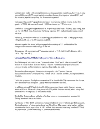 Vietnam now ranks 13th among the most populous countries worldwide, however, it only
places 108th out of 177 countries in terms of the human development index (HDI) and
the index of population quality, the department reported.

Each year, the country’s population increases by over one million people. In the first
quarter of 2008, Vietnam welcomed 18,000 newborns, up 7.2% on-year.

Vietnam is facing growing birth rates in 39 provinces and cities. Notably, Soc Trang, Son
La, Ho Chi Minh City, Hanoi and Ha Giang reported 25% higher than the same period
last year.

Seriously, the nation witnessed an alarming gender imbalance with 110 boys per every
100 girls in 35 out of its 64 localities in 2007.

Vietnam reports the world’s highest population density at 252 residents/km2 in
comparison with the world average of 35-40.

The average life expectancy of Vietnamese people is 71.3. (VOV Jul 5, Pioneer Jul 5,
HCM City Law Jul 5)

Vietnam Plans $62.5 Mln for Telecom Services in Poor Areas

The Ministry of Information and Communications (MoIC) will allocate around VND1
trillion or $62.5 million from the Public Telecom Fund to develop public telecom
services in rural and mountainous regions, state media has said.

The ministry has assigned four telecom companies, the Vietnam Post and
Telecommunications Group (VNPT), Viettel, EVN Telecom and SPT, to implement this
program.

Under the program, fixed phone networks will be installed in 254 communes that do not
have phone services this year, Deputy Minister Tran Duc Lai said.

In addition, around 30% of the total 2,000 communes without public Internet service
points will have this service this year while 600 public Internet service points using dial-
up mode will be upgraded to broadband mode.

The Public Telecom Fund will also offer free two-way communication services for
fishing boats and rescue activities.

By the end of May 2008, Vietnam’s average teledensity was 67 phones per 100 residents.
The total number of phone subscribers was 58 million. The country also had six million
Internet subscribers, equivalent to 19.5 million Internet users, reaching a ratio of 23% of
the population. (VietNamNet July 7, Vietnam Panorama)
 