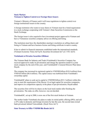 Stock Market:
Vietnam to Tighten Control over Foreign Share Issuers

Vietnam’s Ministry of Finance said it will issue regulations to tighten control over
foreign institutional issuers in the country.

A foreign institution who wants to issue shares in Vietnam must be a listed organization
in a stock exchange cooperating with Vietnam’s State Securities Commission or the
Stock Exchange.

The foreign issuer is also required to have investment project approved in Vietnam and
have a Vietnamese securities company advice on offering and listing.

The institution must have the shareholders meeting’s resolution on selling shares and
listing in Vietnam and have business license and listing certificate in native country.

It has to submit its financial statements established under the international standards.
(Vietnam Economic Times Jul 8 p10, Securities Investment Jul 7 p7, VTC Jul 8)

Vietinbank to Privatize Securities Offshoot

The Vietnam Bank for Industry and Trade (Vietinbank)'s Securities Company has
received approval to make its privatization and change the operation model to a joint
stock company by the end of this year, said VietinbankSC's General Director Phan Quoc
Huynh.

The company has increased its registered capital to VND300 billion ($18.8 million) from
VND105 billion ($6.6 million). The capital source was mobilized from Vietinbank's
ownership capital.

VietinbankSC plans to scale up its capital to VND500 billion ($31.3 million) within this
year to meet the requirement of the Decree 14 on legal capital for securities companies,
and improve its competition capacity in the phase of pre-privatization, Huynh added.

The securities firm will list its shares on the local stock market after finishing the
privatization. The stake on offer, however, was not decided.

VietinbankSC, set up in 2000, is now one of the first stock brokers in Vietnam.

The mother lender Vietinbank also plans to make its initial public offering (IPO), and sell
a 25% stake to domestic and foreign investors by late this year, the second state-owned
bank privatized, behind Vietcombank. (Stock News Jul 7)

State Treasury to Offer VND500 Bln Bonds Jul 11
 
