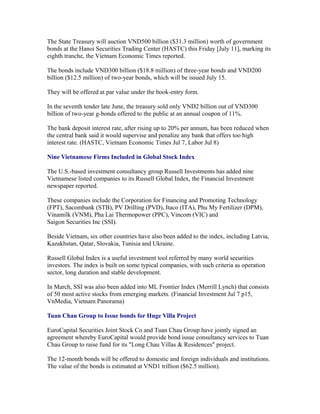 The State Treasury will auction VND500 billion ($31.3 million) worth of government
bonds at the Hanoi Securities Trading Center (HASTC) this Friday [July 11], marking its
eighth tranche, the Vietnam Economic Times reported.

The bonds include VND300 billion ($18.8 million) of three-year bonds and VND200
billion ($12.5 million) of two-year bonds, which will be issued July 15.

They will be offered at par value under the book-entry form.

In the seventh tender late June, the treasury sold only VND2 billion out of VND300
billion of two-year g-bonds offered to the public at an annual coupon of 11%.

The bank deposit interest rate, after rising up to 20% per annum, has been reduced when
the central bank said it would supervise and penalize any bank that offers too high
interest rate. (HASTC, Vietnam Economic Times Jul 7, Labor Jul 8)

Nine Vietnamese Firms Included in Global Stock Index

The U.S.-based investment consultancy group Russell Investments has added nine
Vietnamese listed companies to its Russell Global Index, the Financial Investment
newspaper reported.

These companies include the Corporation for Financing and Promoting Technology
(FPT), Sacombank (STB), PV Drilling (PVD), Itaco (ITA), Phu My Fertilizer (DPM),
Vinamilk (VNM), Pha Lai Thermopower (PPC), Vincom (VIC) and
Saigon Securities Inc (SSI).

Beside Vietnam, six other countries have also been added to the index, including Latvia,
Kazakhstan, Qatar, Slovakia, Tunisia and Ukraine.

Russell Global Index is a useful investment tool referred by many world securities
investors. The index is built on some typical companies, with such criteria as operation
sector, long duration and stable development.

In March, SSI was also been added into ML Frontier Index (Merrill Lynch) that consists
of 50 most active stocks from emerging markets. (Financial Investment Jul 7 p15,
VnMedia, Vietnam Panorama)

Tuan Chau Group to Issue bonds for Huge Villa Project

EuroCapital Securities Joint Stock Co and Tuan Chau Group have jointly signed an
agreement whereby EuroCapital would provide bond issue consultancy services to Tuan
Chau Group to raise fund for its "Long Chau Villas & Residences" project.

The 12-month bonds will be offered to domestic and foreign individuals and institutions.
The value of the bonds is estimated at VND1 trillion ($62.5 million).
 