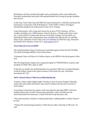 Bond buyers will have preferential rights such as purchasing villas at favorable price,
favorable membership card at golf club and preferential fee of using the group's products
and services.

In late June, Tuan Chau Corp and T&H Ha Long Investment Co. officially announced the
joint project "Long Chau-Villa & Residences" worth VND5.7 trillion, the biggest
international-standard real estate project by the sea in Vietnam.

Long Chau project, with a long-term license for an area of 303.3 hectares, will be a
complex including over 1,000 luxurious villas by the bay, a 18-hole golf course on the
sea, a yacht wharf in Vietnam (the first one of its kind), a beach, five-star hotels, an
international trade center, entertainment areas and high-class flats by the sea, said Dao
Hong Tuyen, chairman of Tuan Chau Corp cum chairman of T&H Ha Long. (Securities
Investment Jul 6, Business Forum Jul 5, www.asset.vn Jul 5)

Ntaco Okayed to List on HOSE

The seafood producer Ntaco Corp has got in-principle approval from the Ho Chi Minh
City Stock Exchange (HOSE) to list on the bourse.

As planned, Ntaco will float its 10 million shares on the HOSE in the third quarter of this
year.

The An Giang-based company has a registered capital of VND100 billion. It paid a cash
dividend of VND1,700 a share in 2007.

In the first six months, the seafood producer has exported 2,800 tons of seafood products
worth $8 million, equal to the export revenues of the whole last year. (Securities
Investment Jul 7 p7)

Jul 8: Vietnam Shares Climb Up on Bluechip Buying

Vietnam’s shares ended slightly higher Tuesday as local investors bought in bluechip
stocks after state media said interest rates may be reduced, driving more investors to
stock market.

Local players returned to buy shares on the news that the state bank BIDV will lower
lending interest rates in both Vietnam dong and dollar, which will help ease the
borrowing burden for businesses, a trader with Kim Long Securities said.

“The macroeconomic situation is really getting better, enabling banks to reduce interest,”
he said.

“Along with strong foreign purchases, I think the key index will jump to 450 soon,” he
said.
 