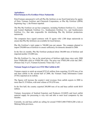 Agriculture:
PetroVietnam to Fix Fertilizer Prices Nationwide

PetroVietnam announced it will sell Phu My fertilizer at one fixed listed price by agents
of Petro Vietnam Fertilizer and Chemicals Corporation, or Phu My Fertilizer (DPM)
beginning Aug. 1, the Pioneer reported.

The Phu My Fertilizer set up four companies, including Northern Fertilizer Co., Central
and Central Highlands Fertilizer Co., Southeastern Fertilizer Co., and Southwestern
Fertilizer Co., that take responsible for distributing Phu My fertilizer productions
nationwide.

The companies have signed contracts with 35 agents with 1,300 shops nationwide to
ensure that Phu My fertilizers are available for local farmers.

Phu My Fertilizer’s total output is 740,000 tons per annum. The company planned to
import 250,000 tons of fertilizer to ensure sufficiency for domestic demand in 2008.

In the first six months, Phu My Fertilizer produced about 346,000 tons of fertilizer and
imported another 153,000 tons.

Phu My Fertilizer Co., has so far raised prices of fertilizer eight times since early 2008
from VND8,500 a kilo to VND8,700 a kilo. The price was VND5,500 a kilo late 2007.
(Pioneer July 31 p13, Vietnam Economic Times July 31 p1)

Vietnam Targets to Export over $722 Mln Catfish in H2

Vietnam expects to notch up around $722.43 million from exporting 331,070 tons of tra
and basa catfish in the second half of 2008, the Vietnam Trade Information Center
(VTIC) reported on its website.

The figures will increase the country’s total revenues from catfish exports in 2008 to
more than $1.33 billion, with total volume of 591,070 tons.

In the first half, the country exported 260,000 tons of tra and basa catfish worth $610
million.

Vietnam Association of Seafood Exporters and Producers (VASEP) said local catfish
material supply for processing is very rich and able to meet local companies by late
October.

Currently, tra and basa catfish are selling for around VND13,800-VND14,200 a kilo at
Mekong Delta provinces.
 