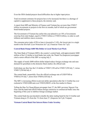 Even the ODA-funded projects faced difficulties due to higher input prices.

Total investment estimates for projects have to be increased, but there is a shortage of
capital to supplement to these projects, the ministry said.

A report from MPI and Ministry of Finance said Vietnam has cut more than VND17
trillion investments in projects in the first six months, half of which are government
bond-funded projects.

The Government of Vietnam has earlier this year planed to cut 10% of investments
sourcing from state budget, equal to VND13 trillion or VND14 trillion, in order to curb
inflation and stabilize macro economy.

The consumer price index (CPI) in June is lowered to 2.14%, the lowest rate in a single
month in the first half. (Law Protection Jul 7 p2, Financial Times Jul 7 p2)

Central Bank Pumps $400 Mln Dollar to Local Market Last Week

The State Bank of Vietnam (SBV), the country’s central bank, sold approximately $400
million of the U.S dollar to local banks last week, the Thanh Tra (Inspector) newspaper
cited a senior official of the SBV as saying July 5.

The supply of nearly $400 million dollar helped reduce foreign exchange rate and ease
demand for greenback in the domestic black market, the official said.

Gold shops say they buy the U.S dollar at VND17,150 sell at VND17,250 July 7, versus
VND17,250 bid July 4.

The central bank, meanwhile, fixes the official exchange rate of USD/VND at
VND16,519 July 7, down from VND16,520 July 4.

The SBV is increasing efforts to prevent dollar speculation after the U.S dollar has ever
rocketed to VND18,000 and even VND18,900/$1 at the free market in Hanoi.

Telling the Dau Tu Chung Khoan newspaper June 27, the SBV governor Nguyen Van
Giau said the bank had sold $5 billion foreign currencies to commercial banks since the
beginning of this year to stabilize foreign exchange market.

The central bank has just decided to double the daily trading band for the U.S dollar and
Vietnam dong to 2% from the 1% from June 27. (Inspector Jul 5 p8, Vietpan)

Vietnam Central Bank Puts Interest Rates Under Scrutiny
 