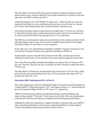 The State Bank of Vietnam (SBV) has made a document asking its branches to check
deposit interest rates currently offered by local credit institutions in an effort to force the
rates down, the SBV's website said July 3.

Under the Document No. 6076/NHNN-TTr dated July 3, 2008, the SBV governor has
requested local banks to review mobilization interest rates and set the rate at a rational
level in line with lending interest rates to reduce business operation costs.

All commercial banks setting average interest rate higher than 17.5% per year will have
to report their business plans, and the deposit interest rates must be set at rational levels
to ensure real profit for banks when giving loans at 21% at maximum.

The SBV has also threatened to make heavy punishment on the commercial banks which
offer high deposit interest rates, but do not have suitable business plans for the capital
mobilized at high cost, and cannot cover the expenses.

In the same move, the central bank has decided to establish 14 groups of inspectors who
will examine the deposit interest rates applied by the banks in HCM City.

Ho Huu Hanh, director of the HCM City Branch of the SBV, said that all the banks,
offering the interest rates of 19% and above, have been asked to adjust the interest rates.

Last week, KienLong Bank introduced the highest ever interest rate in Vietnam at 20%
per year. However, after just one day in existence, the SBV forced it to reduce the rate to
19% per year.

The State Bank of Vietnam has maintained the basic interest rate of 14% for July, which
means that the maximum lending interest rate is 21% per annum. (Investment Jul 7 p7,
Economy & Urban Jul 7 p5)

Fitch Rates BIDV Individual at D/E, ACB at D

The credit rating agency Fitch has affirmed the Bank for Investment and Development of
Vietnam (BIDV)’s Individual rating at “D/E” and Support rating at “4”, and the rating for
the Asia Commercial Bank (ACB)’s at “D” and at “5”, respectively.

“BIDV's Individual rating reflects its established franchise, good profitability and
improved asset quality,” Fitch said. “It also factors in the bank's still weak capitalization,
concentrated loan book and relatively unsophisticated risk management procedures.”

Although the authorities' propensity to support the bank is extremely high, given BIDV's
state ownership and franchise, Fitch expects a limited probability of external support
owing to uncertainties about the government's ability to do so.
 