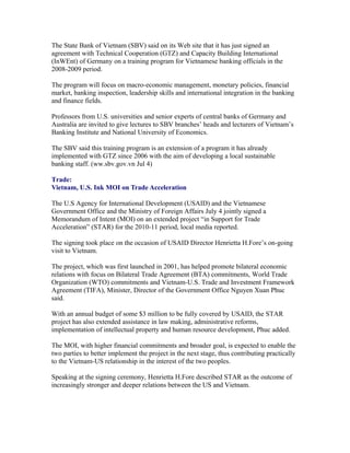 The State Bank of Vietnam (SBV) said on its Web site that it has just signed an
agreement with Technical Cooperation (GTZ) and Capacity Building International
(InWEnt) of Germany on a training program for Vietnamese banking officials in the
2008-2009 period.

The program will focus on macro-economic management, monetary policies, financial
market, banking inspection, leadership skills and international integration in the banking
and finance fields.

Professors from U.S. universities and senior experts of central banks of Germany and
Australia are invited to give lectures to SBV branches’ heads and lecturers of Vietnam’s
Banking Institute and National University of Economics.

The SBV said this training program is an extension of a program it has already
implemented with GTZ since 2006 with the aim of developing a local sustainable
banking staff. (ww.sbv.gov.vn Jul 4)

Trade:
Vietnam, U.S. Ink MOI on Trade Acceleration

The U.S Agency for International Development (USAID) and the Vietnamese
Government Office and the Ministry of Foreign Affairs July 4 jointly signed a
Memorandum of Intent (MOI) on an extended project “in Support for Trade
Acceleration” (STAR) for the 2010-11 period, local media reported.

The signing took place on the occasion of USAID Director Henrietta H.Fore’s on-going
visit to Vietnam.

The project, which was first launched in 2001, has helped promote bilateral economic
relations with focus on Bilateral Trade Agreement (BTA) commitments, World Trade
Organization (WTO) commitments and Vietnam-U.S. Trade and Investment Framework
Agreement (TIFA), Minister, Director of the Government Office Nguyen Xuan Phuc
said.

With an annual budget of some $3 million to be fully covered by USAID, the STAR
project has also extended assistance in law making, administrative reforms,
implementation of intellectual property and human resource development, Phuc added.

The MOI, with higher financial commitments and broader goal, is expected to enable the
two parties to better implement the project in the next stage, thus contributing practically
to the Vietnam-US relationship in the interest of the two peoples.

Speaking at the signing ceremony, Henrietta H.Fore described STAR as the outcome of
increasingly stronger and deeper relations between the US and Vietnam.
 