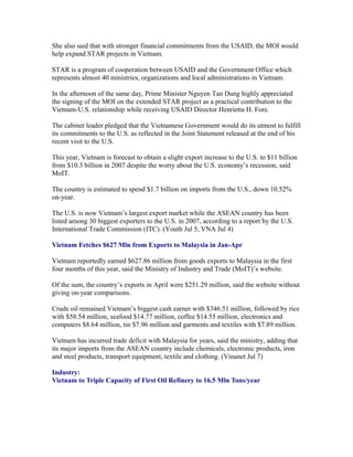 She also said that with stronger financial commitments from the USAID, the MOI would
help expand STAR projects in Vietnam.

STAR is a program of cooperation between USAID and the Government Office which
represents almost 40 ministries, organizations and local administrations in Vietnam.

In the afternoon of the same day, Prime Minister Nguyen Tan Dung highly appreciated
the signing of the MOI on the extended STAR project as a practical contribution to the
Vietnam-U.S. relationship while receiving USAID Director Henrietta H. Fore.

The cabinet leader pledged that the Vietnamese Government would do its utmost to fulfill
its commitments to the U.S. as reflected in the Joint Statement released at the end of his
recent visit to the U.S.

This year, Vietnam is forecast to obtain a slight export increase to the U.S. to $11 billion
from $10.3 billion in 2007 despite the worry about the U.S. economy’s recession, said
MoIT.

The country is estimated to spend $1.7 billion on imports from the U.S., down 10.52%
on-year.

The U.S. is now Vietnam’s largest export market while the ASEAN country has been
listed among 30 biggest exporters to the U.S. in 2007, according to a report by the U.S.
International Trade Commission (ITC). (Youth Jul 5, VNA Jul 4)

Vietnam Fetches $627 Mln from Exports to Malaysia in Jan-Apr

Vietnam reportedly earned $627.86 million from goods exports to Malaysia in the first
four months of this year, said the Ministry of Industry and Trade (MoIT)’s website.

Of the sum, the country’s exports in April were $251.29 million, said the website without
giving on-year comparisons.

Crude oil remained Vietnam’s biggest cash earner with $346.51 million, followed by rice
with $58.54 million, seafood $14.77 million, coffee $14.55 million, electronics and
computers $8.64 million, tin $7.96 million and garments and textiles with $7.89 million.

Vietnam has incurred trade deficit with Malaysia for years, said the ministry, adding that
its major imports from the ASEAN country include chemicals, electronic products, iron
and steel products, transport equipment, textile and clothing. (Vinanet Jul 7)

Industry:
Vietnam to Triple Capacity of First Oil Refinery to 16.5 Mln Tons/year
 