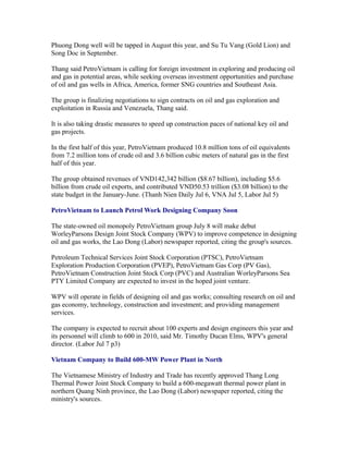 Phuong Dong well will be tapped in August this year, and Su Tu Vang (Gold Lion) and
Song Doc in September.

Thang said PetroVietnam is calling for foreign investment in exploring and producing oil
and gas in potential areas, while seeking overseas investment opportunities and purchase
of oil and gas wells in Africa, America, former SNG countries and Southeast Asia.

The group is finalizing negotiations to sign contracts on oil and gas exploration and
exploitation in Russia and Venezuela, Thang said.

It is also taking drastic measures to speed up construction paces of national key oil and
gas projects.

In the first half of this year, PetroVietnam produced 10.8 million tons of oil equivalents
from 7.2 million tons of crude oil and 3.6 billion cubic meters of natural gas in the first
half of this year.

The group obtained revenues of VND142,342 billion ($8.67 billion), including $5.6
billion from crude oil exports, and contributed VND50.53 trillion ($3.08 billion) to the
state budget in the January-June. (Thanh Nien Daily Jul 6, VNA Jul 5, Labor Jul 5)

PetroVietnam to Launch Petrol Work Designing Company Soon

The state-owned oil monopoly PetroVietnam group July 8 will make debut
WorleyParsons Design Joint Stock Company (WPV) to improve competence in designing
oil and gas works, the Lao Dong (Labor) newspaper reported, citing the group's sources.

Petroleum Technical Services Joint Stock Corporation (PTSC), PetroVietnam
Exploration Production Corporation (PVEP), PetroVietnam Gas Corp (PV Gas),
PetroVietnam Construction Joint Stock Corp (PVC) and Australian WorleyParsons Sea
PTY Limited Company are expected to invest in the hoped joint venture.

WPV will operate in fields of designing oil and gas works; consulting research on oil and
gas economy, technology, construction and investment; and providing management
services.

The company is expected to recruit about 100 experts and design engineers this year and
its personnel will climb to 600 in 2010, said Mr. Timothy Ducan Elms, WPV's general
director. (Labor Jul 7 p3)

Vietnam Company to Build 600-MW Power Plant in North

The Vietnamese Ministry of Industry and Trade has recently approved Thang Long
Thermal Power Joint Stock Company to build a 600-megawatt thermal power plant in
northern Quang Ninh province, the Lao Dong (Labor) newspaper reported, citing the
ministry's sources.
 